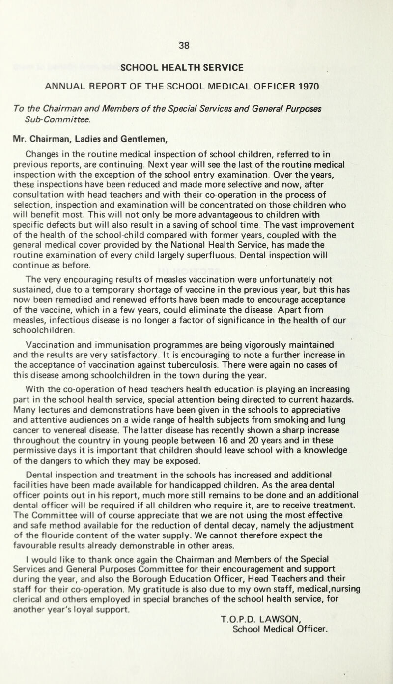 SCHOOL HEALTH SERVICE ANNUAL REPORT OF THE SCHOOL MEDICAL OFFICER 1970 To the Chairman and Members of the Special Services and General Purposes Sub-Committee. Mr. Chairman, Ladies and Gentlemen, Changes in the routine medical Inspection of school children, referred to in previous reports, are continuing. Next year will see the last of the routine medical inspection with the exception of the school entry examination. Over the years, these inspections have been reduced and made more selective and now, after consultation with head teachers and with their co operation in the process of selection, inspection and examination will be concentrated on those children who will benefit most. This will not only be more advantageous to children with specific defects but will also result in a saving of school time. The vast improvement of the health of the school child compared with former years, coupled with the general medical cover provided by the National Health Service, has made the routine examination of every child largely superfluous. Dental inspection will continue as before. The very encouraging results of measles vaccination were unfortunately not sustained, due to a temporary shortage of vaccine in the previous year, but this has now been remedied and renewed efforts have been made to encourage acceptance of the vaccine, which in a few years, could eliminate the disease. Apart from measles, infectious disease Is no longer a factor of significance in the health of our schoolchildren. Vaccination and immunisation programmes are being vigorously maintained and the results are very satisfactory. It is encouraging to note a further increase in the acceptance of vaccination against tuberculosis. There were again no cases of this disease among schoolchildren in the town during the year. With the co-operation of head teachers health education is playing an increasing part in the school health service, special attention being directed to current hazards. Many lectures and demonstrations have been given in the schools to appreciative and attentive audiences on a wide range of health subjects from smoking and lung cancer to venereal disease. The latter disease has recently shown a sharp increase throughout the country in young people between 16 and 20 years and in these permissive days it is important that children should leave school with a knowledge of the dangers to which they may be exposed. Dental inspection and treatment In the schools has increased and additional facilities have been made available for handicapped children. As the area dental officer points out in his report, much more still remains to be done and an additional dental officer will be required if all children who require it, are to receive treatment. The Committee will of course appreciate that we are not using the most effective and safe method available for the reduction of dental decay, namely the adjustment of the flouride content of the water supply. We cannot therefore expect the favourable results already demonstrable in other areas. I would like to thank once again the Chairman and Members of the Special Services and General Purposes Committee for their encouragement and support during the year, and also the Borough Education Officer, Head Teachers and their staff for their co-operation. My gratitude is also due to my own staff, medical,nursing clerical and others employed in special branches of the school health service, for anothe'' year's loyal support. T.O.P.D. LAWSON, School Medical Officer.