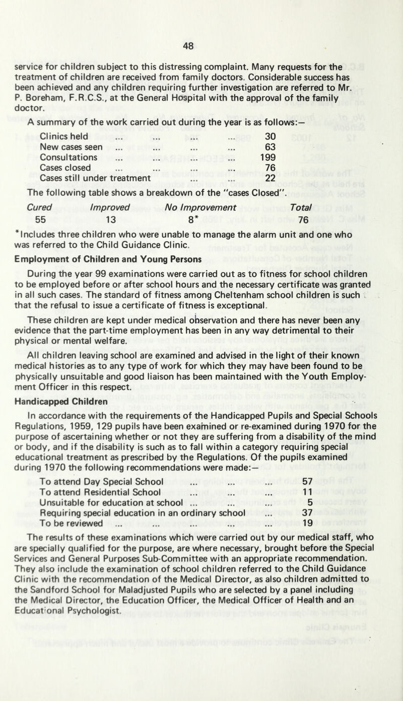 service for children subject to this distressing complaint. Many requests for the treatment of children are received from family doctors. Considerable success has been achieved and any children requiring further investigation are referred to Mr. P. Boreham, F.R.C.S., at the General Hospital with the approval of the family doctor. A summary of the work carried out during the year is as follows:— Clinics held New cases seen Consultations Cases closed Cases still under treatment 30 63 199 76 22 The following table shows a breakdown of the cases Closed. Cured Improved No Improvement Total 55 13 8* 76 * Includes three children who were unable to manage the alarm unit and one who was referred to the Child Guidance Clinic. Employment of Children and Young Persons During the year 99 examinations were carried out as to fitness for school children to be employed before or after school hours and the necessary certificate was granted In ail such cases. The standard of fitness among Cheltenham school children is such that the refusal to issue a certificate of fitness is exceptional. These children are kept under medical observation and there has never been any evidence that the part-time employment has been In any way detrimental to their physical or mental welfare. All children leaving school are examined and advised in the light of their known medical histories as to any type of work for which they may have been found to be physically unsuitable and good liaison has been maintained with the Youth Employ- ment Officer in this respect. Handicapped Children In accordance with the requirements of the Handicapped Pupils and Special Schools Regulations, 1959, 129 pupils have been examined or re-examined during 1970 for the purpose of ascertaining whether or not they are suffering from a disability of the mind or body, and if the disability is such as to fall within a category requiring special educational treatment as prescribed by the Regulations. Of the pupils examined during 1970 the following recommendations were made:— To attend Day Special School ... ... ... 57 To attend Residential School ... ... ... 11 Unsuitable for education at school ... ... ... 5 Requiring special education In an ordinary school ... 37 To be reviewed ... ... ... ... ... 19 The results of these examinations which were carried out by our medical staff, who are specially qualified for the purpose, are where necessary, brought before the Special Services and General Purposes Sub-Committee with an appropriate recommendation. They also Include the examination of school children referred to the Child Guidance Clinic with the recommendation of the Medical Director, as also children admitted to the Sandford School for Maladjusted Pupils who are selected by a panel including the Medical Director, the Education Officer, the Medical Officer of Health and an Educational Psychologist.