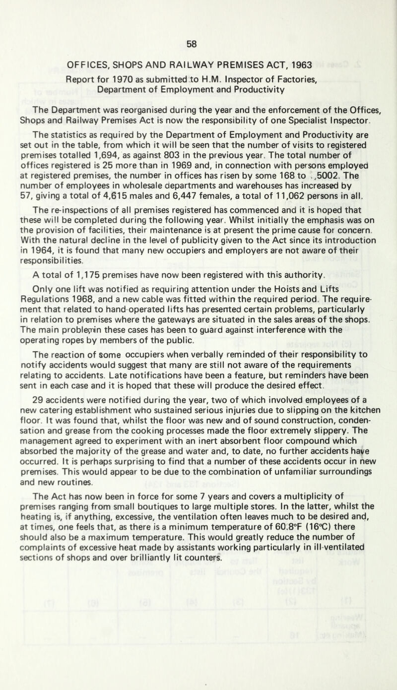 OFFICES, SHOPS AND RAILWAY PREMISES ACT, 1963 Report for 1970 as submitted to H.M, Inspector of Factories, Department of Employment and Productivity The Department was reorganised during the year and the enforcement of the Offices, Shops and Railway Premises Act is now the responsibility of one Specialist Inspector, The statistics as required by the Department of Employment and Productivity are set out in the table, from which It will be seen that the number of visits to registered premises totalled 1,694, as against 803 in the previous year. The total number of offices registered is 25 more than In 1969 and. In connection with persons employed at registered premises, the number in offices has risen by some 168 to .,5002, The number of employees in wholesale departments and warehouses has increased by 57, giving a total of 4,615 males and 6,447 females, a total of 11,062 persons in alL The re-inspections of all premises registered has commenced and it is hoped that these will be completed during the following year. Whilst initially the emphasis was on the provision of facilities, their maintenance is at present the prime cause for concern. With the natural decline in the level of publicity given to the Act since its introduction in 1964, it is found that many new occupiers and employers are not aware of their responsibilities. A total of 1,175 premises have now been registered with this authority. Only one lift was notified as requiring attention under the Holsts and Lifts Regulations 1968, and a new cable was fitted within the required period. The require- ment that related to hand-operated lifts has presented certain problems, particularly in relation to premises where the gateways are situated in the sales areas of the shops. The main proble^nin these cases has been to guard against interference with the operating ropes by members of the public. The reaction of some occupiers when verbally reminded of their responsibility to notify accidents would suggest that many are still not aware of the requirements relating to accidents. Late notifications have been a feature, but reminders have been sent in each case and it is hoped that these will produce the desired effect. 29 accidents were notified during the year, two of which involved employees of a new catering establishment who sustained serious injuries due to slipping on the kitchen floor. It was found that, whilst the floor was new and of sound construction, conden- sation and grease from the cooking processes made the floor extremely slippery. The management agreed to experiment with an inert absorbent floor compound which absorbed the majority of the grease and water and, to date, no further accidents have occurred. It Is perhaps surprising to find that a number of these accidents occur in new premises. This would appear to be due to the combination of unfamiliar surroundings and new routines. The Act has now been In force for some 7 years and covers a multiplicity of premises ranging from small boutiques to large multiple stores. In the latter, whilst the heating is, if anything, excessive, the ventilation often leaves much to be desired and, at times, one feels that, as there is a minimum temperature of 60.8®F (16®C) there should also be a maximum temperature. This would greatly reduce the number of complaints of excessive heat made by assistants working particularly in Ill-ventilated sections of shops and over brilliantly lit counters.