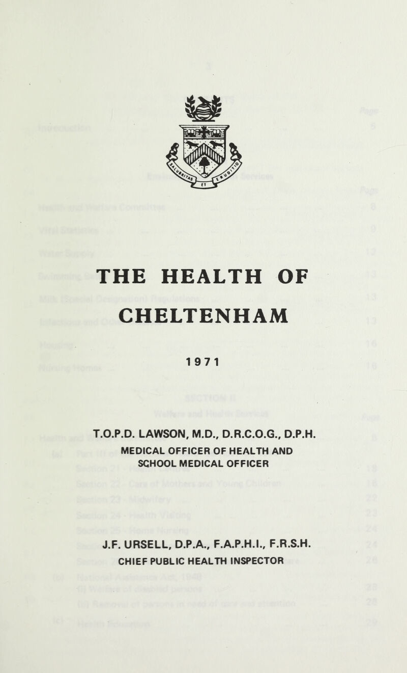 CHELTENHAM 197 1 T.O.P.D. LAWSON, M.D., D.R.C.O.G., D.P.H. MEDICAL OFFICER OF HEALTH AND SCHOOL MEDICAL OFFICER J.F. URSELL, D.P.A.. F.A.P.H.I., F.R.S.H. CHIEF PUBLIC HEALTH INSPECTOR