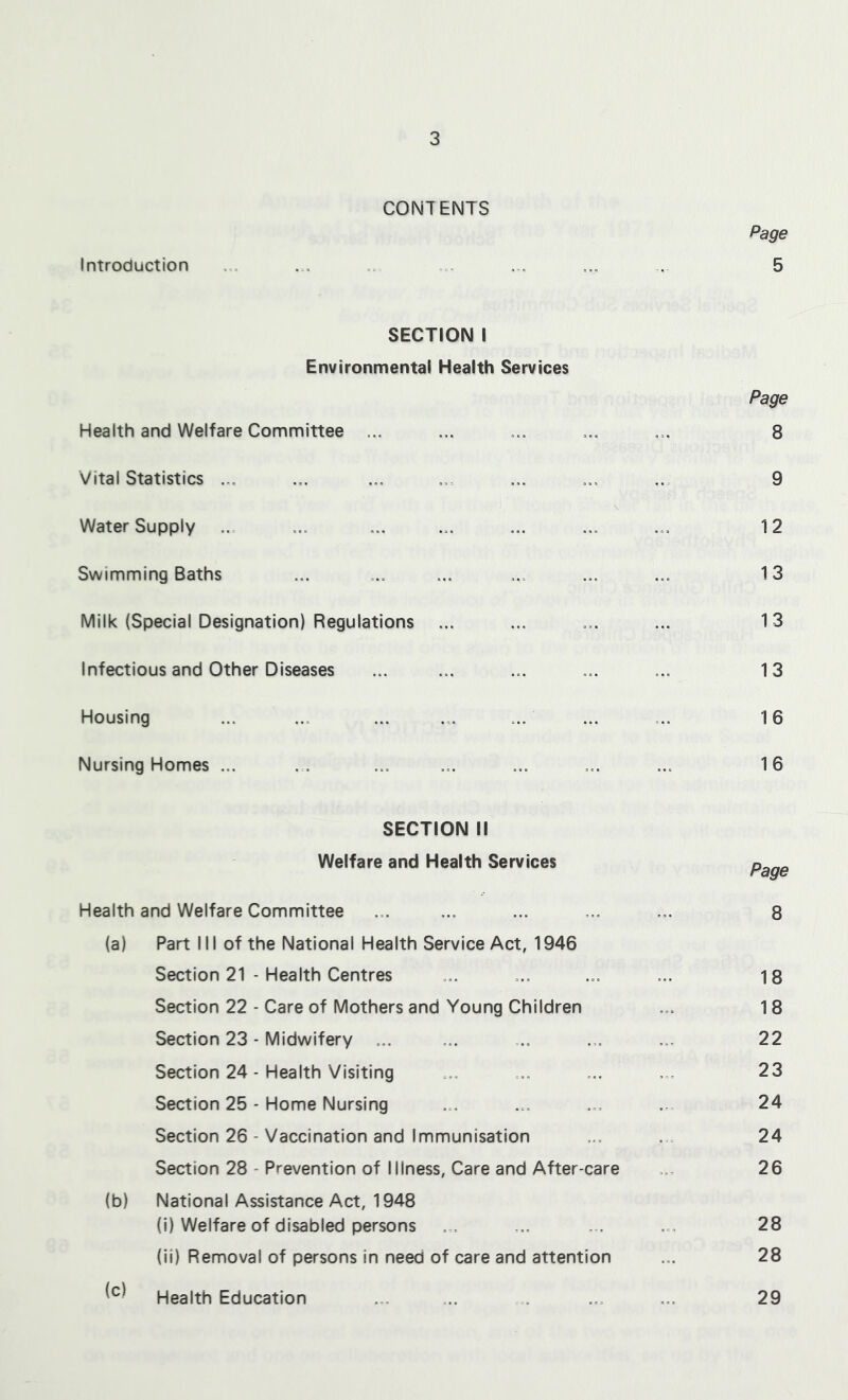 CONTENTS Page Introduction ... ... ... ... ... ... 5 SECTION I Environmental Health Services Page Health and Welfare Committee ... ... ... ... ... 8 Vital Statistics ... ... ... ... ... ... ... 9 \ Water Supply ... ... ... ... ... ... ... 12 Swimming Baths ... ... ... ... ... ... 13 Milk (Special Designation) Regulations ... ... ... ... 13 Infectious and Other Diseases ... ... ... ... ... 13 Housing ... ... ... ... ... ... ... 16 Nursing Homes ... ... ... ... ... ... ... 16 SECTION II Welfare and Health Services Health and Welfare Committee ... ... ... ... ... 8 (a) Part III of the National Health Service Act, 1946 Section 21 - Health Centres ... ... ... ... 18 Section 22 - Care of Mothers and Young Children ... 18 Section 23 - Midwifery ... ... ... ... ... 22 Section 24 - Health Visiting ... ... ... ... 23 Section 25 - Home Nursing ... ... ... ... 24 Section 26 - Vaccination and Immunisation ... ... 24 Section 28 - Prevention of Illness, Care and After-care ... 26 (b) National Assistance Act, 1948 (i) Welfare of disabled persons ... ... ... ... 28 (ii) Removal of persons in need of care and attention ... 28 Health Education ... ... ... ... ... 29