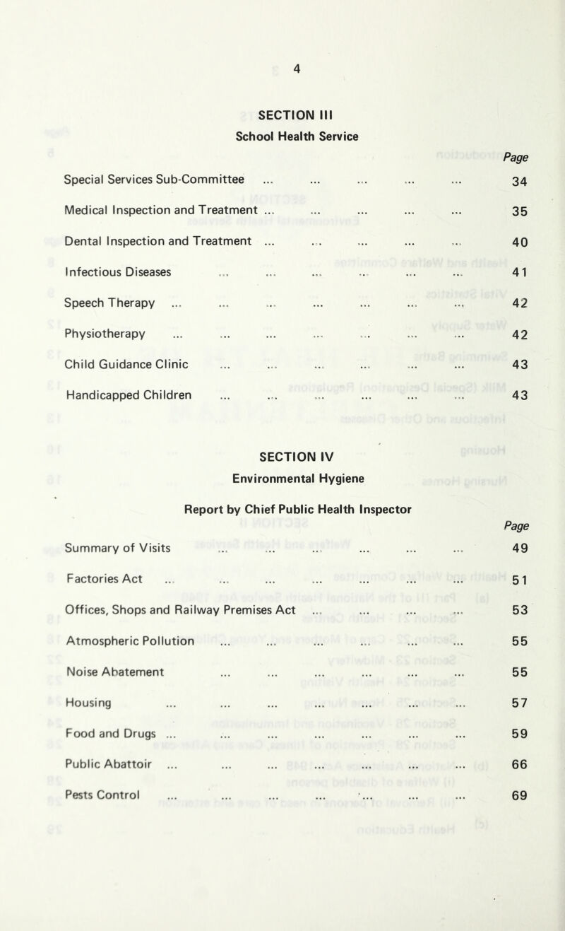 SECTION III School Health Service Special Services Sub-Committee Medical Inspection and Treatment ... Dental Inspection and Treatment ... Infectious Diseases Speech Therapy Physiotherapy Child Guidance Clinic Handicapped Children Page 34 35 40 41 42 42 43 43 SECTION IV Environmental Hygiene Report by Chief Public Health Inspector Summary of Visits Factories Act Offices, Shops and Railway Premises Act Atmospheric Pollution Noise Abatement Housing Food and Drugs ... Public Abattoir Pests Control Page 49 51 53 55 55 57 59 66 69