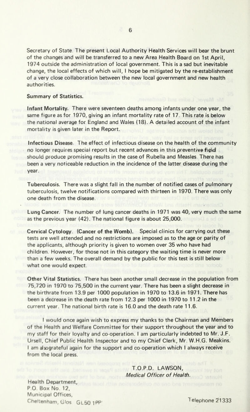 Secretary of State The present Local Authority Health Services will bear the brunt of the changes and will be transferred to a new Area Health Board on 1st April, 1974 outside the administration of local government. This Is a sad but inevitable change, the local effects of which will, I hope be mitigated by the re-establishment of a very close collaboration between the new local government and new health authorities. Summary of Statistics. Infant Mortality. There were seventeen deaths among Infants under one year, the same figure as for 1970, giving an infant mortality rate of 17. This rate is below the national average for England and Wales (18). A detailed account of the infant mortality is given later in the Report. Infectious Disease. The effect of infectious disease on the health of the community no longer requires special report but recent advances in this preventive fieid should produce promising results in the case of Rubella and Measles, There has been a very noticeable reduction in the Incidence of the latter disease during the year. Tuberculosis. There was a slight fall in the number of notified cases of pulmonary tuberculosis, twelve notifications compared with thirteen in 1970. There was only one death from the disease. Lung Cancer. The number of lung cancer deaths in 1971 was 40, very much the same as the previous year (42). The national figure is about 25,000. Cervical Cytology. (Cancer of the Womb). Special clinics for carrying out these tests are well attended and no restrictions are imposed as to the age or parity of the applicants, although priority Is given to women over 35 who have had children. However, for those not in this category the waiting time Is never more than a few weeks. The overall demand by the public for this test is still below what one would expect. Other Vital Statistics. There has been another small decrease in the population from 75,720 in 1970 to 75,500 in the current year. There has been a slight decrease in the birthrate from 13.9 per 1000 population In 1970 to 13.6 in 1971. There has been a decrease in the death rate from 12.3 per 1000 in 1970 to 11.2 in the current year. The national birth rate is 16.0 and the death rate 11.6. I would once again wish to express my thanks to the Chairman and Members of the Health and Welfare Committee for their support throughout the year and to my staff for their loyalty and co-operation. I am particularly Indebted to Mr. J.F. Ursell, Chief Public Health Inspector and to my Chief Clerk, Mr. W.H.G. Meakins. I am alsograteful again for the support and co-operation which I always receive from the local press. T.O.P.D. LAWSON, Medical Officer of Health. Health Department, PO Box No 12, Municipal Offices, Cheltenham, Gios Gl50 I^P T elephone 21333