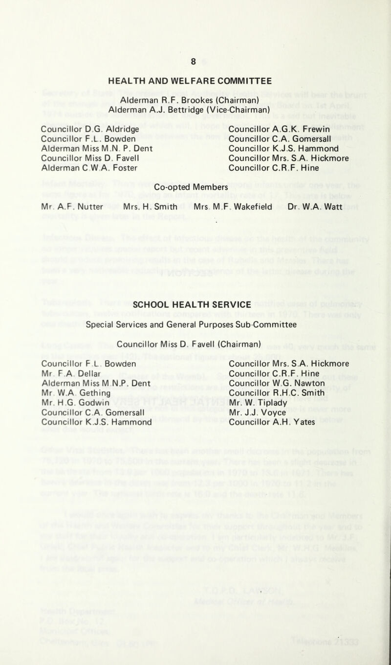 HEALTH AND WELFARE COMMITTEE Alderman R.F. Brookes (Chairman) Alderman AJ. Bettridge (Vice-Chairman) Councillor D.G. Aldridge Councillor F.L. Bowden Alderman Miss M=N„ P. Dent Councillor Miss D. Favell Alderman C W„A. Foster Councillor A,G„K, Frewin Councillor C„A. Gomersall Councillor KJ,S. Hammond Councillor Mrs. S.A„ Hickmore Councillor C.R.F. Hine Co-opted Members Mr A.F. Nutter Mrs. H, Smith Mrs. M.F. Wakefield Dr, W.A, Watt SCHOOL HEALTH SERVICE Special Services and General Purposes Sub Committee Councillor Miss D. Favell (Chairman) Councillor F,L Bowden Mr F.A Dellar Alderman Miss M N.P. Dent Mr W.A Gething Mr H.G. Godwin Councillor C.A. Gomersall Councillor K.J.S. Hammond Councillor Mrs. S.A. Hickmore Councillor C.R.F. Hine Councillor W.G. Nawton Councillor R.H.C. Smith Mr, W„ Tiplady Mr, J J, Voyce Councillor A.H. Yates