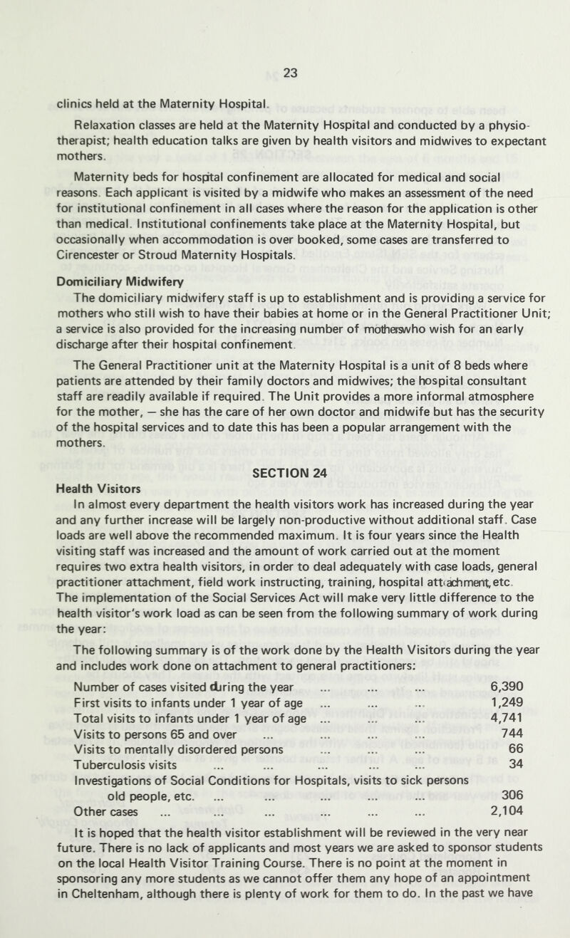 clinics held at the Maternity Hospital. Relaxation classes are held at the Maternity Hospital and conducted by a physio- therapist; health education talks are given by health visitors and midwives to expectant mothers. Maternity beds for hospital confinement are allocated for medical and social reasons. Each applicant is visited by a midwife who makes an assessment of the need for Institutional confinement In ail cases where the reason for the application is other than medical. Institutional confinements take place at the Maternity Hospital, but occasionally when accommodation is over booked, some cases are transferred to Cirencester or Stroud Maternity Hospitals. Domiciliary Midwifery The domiciliary midwifery staff Is up to establishment and is providing a service for mothers who still wish to have their babies at home or in the General Practitioner Unit; a service is also provided for the Increasing number of motherswho wish for an early discharge after their hospital confinement. The General Practitioner unit at the Maternity Hospital is a unit of 8 beds where patients are attended by their family doctors and midwives; the hospital consultant staff are readily available if required. The Unit provides a more informal atmosphere for the mother, — she has the care of her own doctor and midwife but has the security of the hospital services and to date this has been a popular arrangement with the mothers. SECTION 24 Health Visitors In almost every department the health visitors work has increased during the year and any further increase will be largely non-productive without additional staff. Case loads are well above the recommended maximum. It is four years since the Health visiting staff was increased and the amount of work carried out at the moment requires two extra health visitors. In order to deal adequately with case loads, general practitioner attachment, field work instructing/training, hospital att(achment,etc. The implementation of the Social Services Act will make very little difference to the health visitor's work load as can be seen from the following summary of work during the year: The following summary is of the work done by the Health Visitors during the year and includes work done on attachment to general practitioners; Number of cases visited diring the year ... ... ... 6,390 First visits to infants under 1 year of age ... ... ,., 1,249 Total visits to infants under 1 year of age ... ... 4,741 Visits to persons 65 and over ... ... ... ... 744 Visits to mentally disordered persons ... ,., ... 66 Tuberculosis visits ... ... ... ... ... 34 Investigations of Social Conditions for Hospitals, visits to sick persons old people, etc. ... ... ... ... ... 306 Other cases ... ... ... ... ... ... 2,104 It is hoped that the health visitor establishment will be reviewed in the very near future. There is no lack of applicants and most years we are asked to sponsor students on the local Health Visitor Training Course. There is no point at the moment In sponsoring any more students as we cannot offer them any hope of an appointment in Cheltenham, although there is plenty of work for them to do. In the past we have