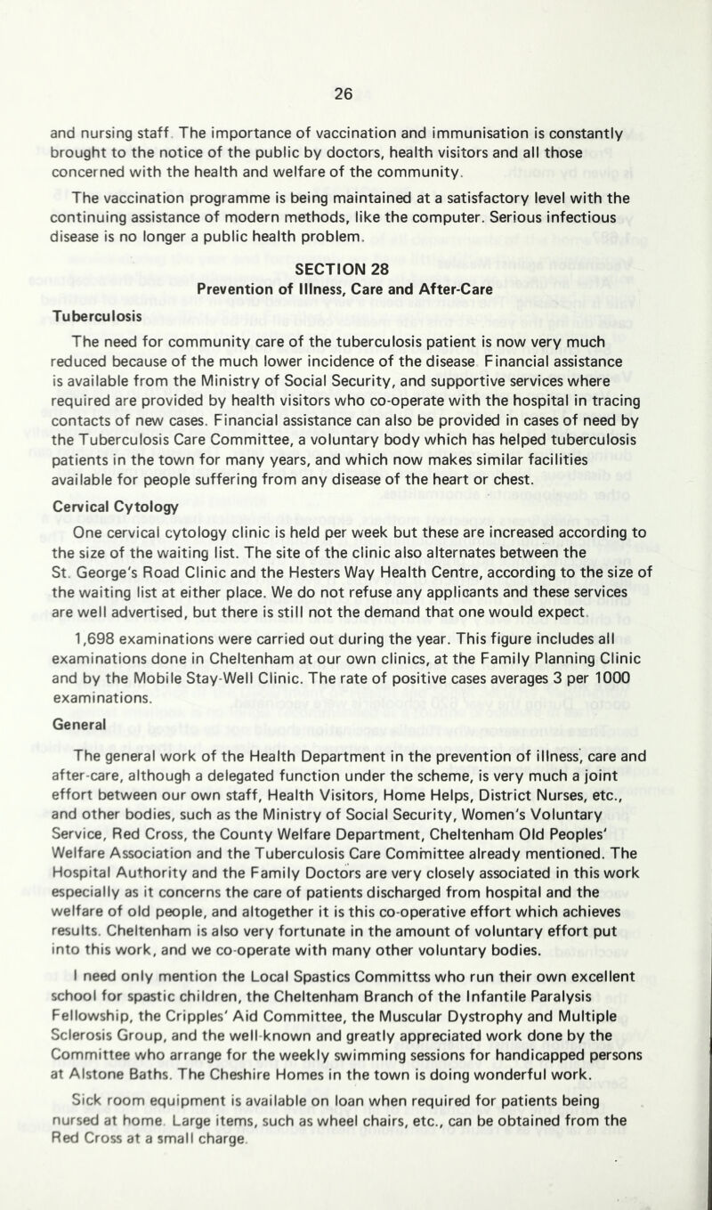 and nursing staff. The importance of vaccination and immunisation is constantly brought to the notice of the public by doctors, health visitors and all those concerned with the health and welfare of the community. The vaccination programme is being maintained at a satisfactory level with the continuing assistance of modern methods, like the computer. Serious infectious disease is no longer a public health problem. SECTION 28 Prevention of Illness, Care and After-Care Tuberculosis The need for community care of the tuberculosis patient is now very much reduced because of the much lower incidence of the disease. Financial assistance is available from the Ministry of Social Security, and supportive services where required are provided by health visitors who co-operate with the hospital in tracing contacts of new cases. Financial assistance can also be provided in cases of need by the Tuberculosis Care Committee, a voluntary body which has helped tuberculosis patients in the town for many years, and which now makes similar facilities available for people suffering from any disease of the heart or chest. Cervical Cytology One cervical cytology clinic is held per week but these are Increased according to the size of the waiting list. The site of the clinic also alternates between the St. George's Road Clinic and the Hesters Way Health Centre, according to the size of the waiting list at either place. We do not refuse any applicants and these services are well advertised, but there is still not the demand that one would expect. 1,698 examinations were carried out during the year. This figure Includes all examinations done in Cheltenham at our own clinics, at the Family Planning Clinic and by the Mobile Stay-Well Clinic. The rate of positive cases averages 3 per 1000 examinations. General The general work of the Health Department in the prevention of illness, care and after-care, although a delegated function under the scheme. Is very much a joint effort between our own staff. Health Visitors, Home Helps, District Nurses, etc., and other bodies, such as the Ministry of Social Security, Women's Voluntary Service, Red Cross, the County Welfare Department, Cheltenham Old Peoples' Welfare Association and the Tuberculosis Care Comhnittee already mentioned. The Hospital Authority and the Family Doctors are very closely associated in this work especially as it concerns the care of patients discharged from hospital and the welfare of old people, and altogether it Is this co-operative effort which achieves results. Cheltenham is also very fortunate in the amount of voluntary effort put into this work, and we co-operate with many other voluntary bodies. I need only mention the Local Spastics Committss who run their own excellent school for spastic children, the Cheltenham Branch of the Infantile Paralysis Fellowship, the Cripples' Aid Committee, the Muscular Dystrophy and Multiple Sclerosis Group, and the well-known and greatly appreciated work done by the Committee who arrange for the weekly swimming sessions for handicapped persons at Alstone Baths. The Cheshire Homes in the town is doing wonderful work. Sick room equipment is available on loan when required for patients being nursed at home Large items, such as wheel chairs, etc., can be obtained from the Red Cross at a small charge.