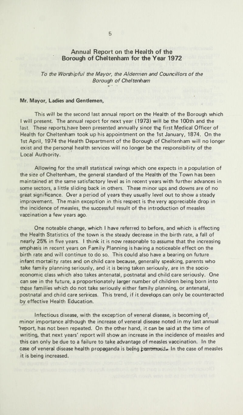 Annual Report on the Health of the Borough of Cheltenham for the Year 1972 To the Worshipful the Mayor, the Aldermen and Councillors of the Borough of Cheltenham Mr. Mayor, Ladies and Gentlemen, This will be the second last annual report on the Health of the Borough which I will present. The annua! report for next year (1973) will be the 100th and the last These reports have been presented annually since the first Medical Officer of Health for Cheltenham took up his appointment on the 1st January, 1874. On the 1st April, 1974 the Health Department of the Borough of Cheltenham will no longer exist and the personal health services will no longer be the responsibility of the Local Authority. Allowing for the small statistical swings which one expects in a population of tfie size of Cheltenham, the general standard af the Health^ of the Town has been maintained at the same satisfactory level as in recent years with further advances in some sectors, a little sliding back in others. These minor ups and downs are of no great significance. Over a period of years they usually level out to show a steady improvement. The main exception in this respect is the very appreciable drop in the incidence of measles, the successful result of the introduction of measles vaccination a few years ago. One noteable change, which I have referred to before, and which is effecting the Health Statistics of the town is the steady decrease in the birth rate, a fall of nearly 25% In five years, I think it is now reasonable to assume that the increasing emphasis In recent years on Family Planning is having a noticeable effect on the birth rate and will continue to do so. This could also have a bearing on future infant mortality rates and on child care because, generally speaking, parents who take family planning seriously, and it is being taken seriously, are in the socio- economic class which also takes antenatal, postnatal and child care seriously. One can see in the future, a proportionately larger number of children being born into those families which do not take seriously either family planning, or antenatal, postnatal and child care services. This trend, if it develops can only be counteracted by effective Health Education. Infectious disease, with the exception of veneral disease, is becoming of^ minor importance although the increase of veneral disease noted in my last annual 'report, has not been repeated. On the other hand, it can be said at the time of writing, that next years' report will show an increase in the incidence of measles and this can only be due to a failure to take advantage of measles vaccination. In the case of veneral disease health propaganda is befhg jpontrnued* In the case of measles it is being increased.