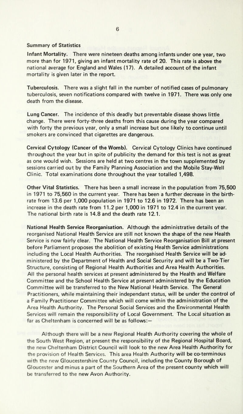 Summary of Statistics Infant Mortality. There were nineteen deaths among infants under one year, two more than for 1971, giving an infant mortality rate of 20. This rate is above the national average for England and Wales (17). A detailed account of the infant mortality is given later In the report. Tuberculosis. There was a slight fall in the number of notified cases of pulmonary tuberculosis, seven notifications compared with twelve In 1971. There was only one death from the disease. Lung Cancer. The Incidence of this deadly but preventable disease shows little change. There were forty-three deaths from this cause during the year compared with forty the previous year, only a small increase but one likely to continue until smokers are convinced that cigarettes are dangerous. Cervical Cytology (Cancer of the Womb). Cervical Cytology Clinics have continued throughout the year but in spite of publicity the demand for this test is not as great as one would wish. Sessions are held at two centres in the town supplemented by sessions carried out by the Family Planning Association and the Mobile Stay-Well Clinic. Total examinations done throughout the year totalled 1,498. Other Vital Statistics. There has been a small increase in the population from 75,500 in 1971 to 75,560 in the current year. There has been a further decrease in the birth- rate from 13.6 per 1,000 population in 1971 to 12.6 in 1972. There has been an increase in the death rate from 11.2 per 1,000 in 1971 to 12.4 in the current year. The national birth rate Is 14.8 and the death rate 12.1. National Health Service Reorganisation. Although the administrative details of the reorganised National Health Service are still not known the shape of the new Health Service is now fairly clear. The National Health Service Reorganisation Bill at present before Parliament proposes the abolition of existing Health Service administrations including the Local Health Authorities. The reorganised Health Service will be ad- ministered by the Department of Health and Social Security and will be a Two-Tier Structure, consisting of Regional Health Authorities and Area Health Authorities. All the personal health services at present administered by the Health and Welfare Committee and the School Health Service at present administered by the Education Committee will be transferred to the New National Health Service. The General Practitioners, while maintaining their independant status, will be under the control of a Family Practitioner Committee which will come within the administration of the Area Health Authority. The Personal Social Services and the Environmental Health Services will remain the responsibility of Local Government. The Local situation as far as Cheltenham is concerned will be as follows:— Although there will be a new Regional Health Authority covering the whole of the South West Region, at present the responsibility of the Regional Hospital Board, the new Cheltenham District Council will look to the new Area Health Authority for the provision of Health Services. This area Health Authority will be co-terminous with the new Gloucestershire County Council, including the County Borough of Gloucester and minus a part of the Southern Area of the present county which will be transferred to the new Avon Authority.