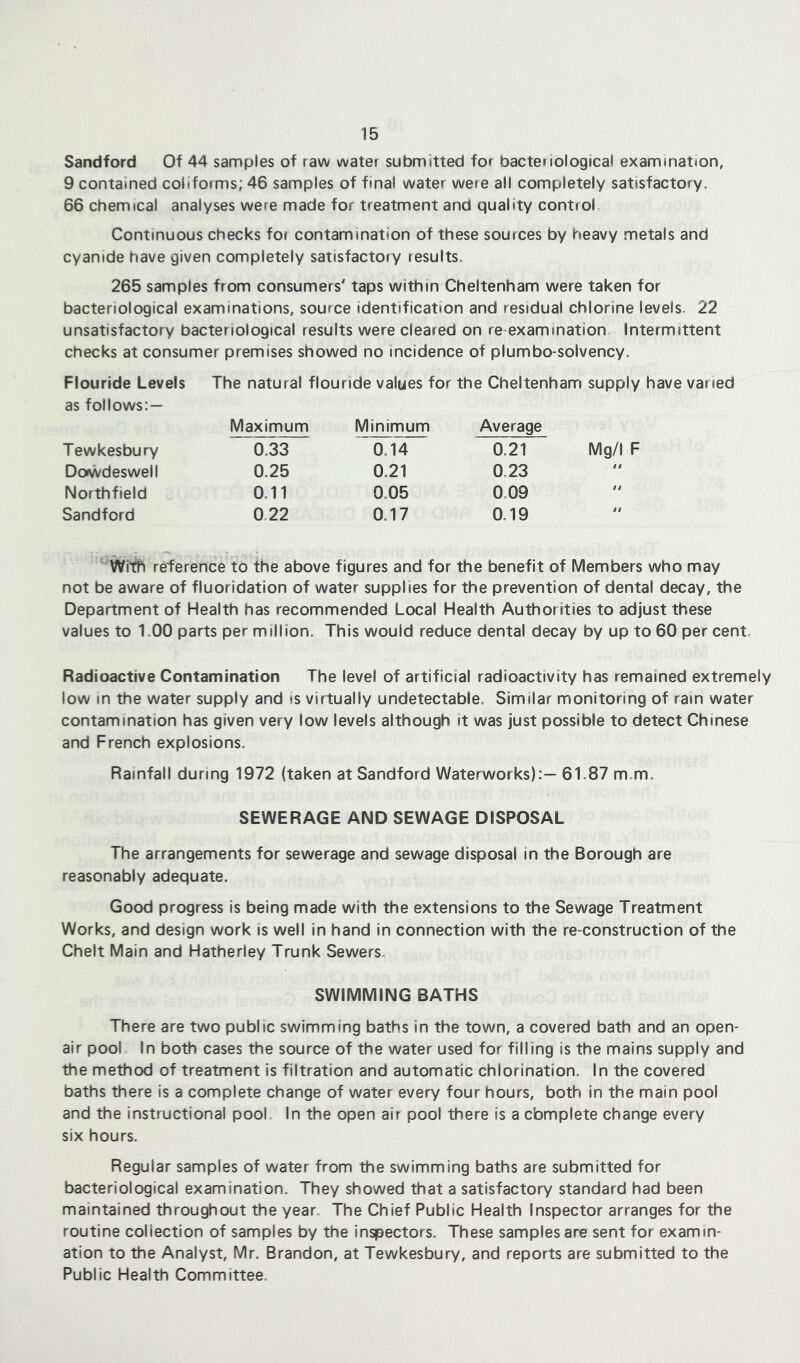 Sandford Of 44 samples of raw water submitted for bacteriological examination, 9 contained colifoims; 46 samples of final water were all completely satisfactory. 66 chemical analyses were made for treatment and quality control. Continuous checks for contamination of these sources by heavy metals and cyanide have given completely satisfactory results. 265 samples from consumers' taps within Cheltenham were taken for bacteriological examinations, source identification and residual chlorine levels. 22 unsatisfactory bacteriological results were cleared on re examination Intermittent checks at consumer premises showed no incidence of plumbo-solvency. Flouride Levels The natural flouride values for the Cheltenham supply have varied as follows:— Maximum Minimum Average Tewkesbury 0.33 0.14 0.21 Mg/I F Dcnwdeswell 0.25 0.21 0.23 . a Northfield 0.11 0.05 0.09 a Sandford 0.22 0.17 0.19 a With reference to the above figures and for the benefit of Members who may not be aware of fluoridation of water supplies for the prevention of dental decay, the Department of Health has recommended Local Health Authorities to adjust these values to 1,00 parts per million. This would reduce dental decay by up to 60 per cent. Radioactive Contamination The level of artificial radioactivity has remained extremely low in the water supply and is virtually undetectable. Similar monitoring of rain water contamination has given very low levels although it was just possible to detect Chinese and French explosions. Rainfall during 1972 (taken at Sandford Waterworks):— 61.87 m.m. SEWERAGE AND SEWAGE DISPOSAL The arrangements for sewerage and sewage disposal in the Borough are reasonably adequate. Good progress is being made with the extensions to the Sewage Treatment Works, and design work is well in hand in connection with the re-construction of the Chelt Main and Hatherley Trunk Sewers. SWIMMING BATHS There are two public swimming baths in the town, a covered bath and an open- air pool In both cases the source of the water used for filling is the mains supply and the method of treatment is filtration and automatic chlorination. In the covered baths there is a complete change of water every four hours, both in the main pool and the instructional pool. In the open air pool there is a cbmplete change every six hours. Regular samples of water from the swimming baths are submitted for bacteriological examination. They showed that a satisfactory standard had been maintained throughout the year. The Chief Public Health Inspector arranges for the routine collection of samples by the inspectors. These samples are sent for examin- ation to the Analyst, Mr. Brandon, at Tewkesbury, and reports are submitted to the Public Health Committee.