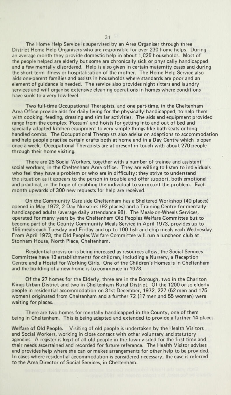 The Home Help Service is supervised by an Area Organiser through three District Home Help Organisers who are responsible for over 230 home helps. During an average month they provide domestic help in about 1,025 households. Most of the people helped are elderly but some are chronically sick or physically handicapped and a few mentally disordered. Help is also given in certain maternity cases and during the short term illness or hospitalisation of the mother. The Home Help Service also aids one-parent families and assists in households where standards are poor and an element of guidance is needed. The service also provides night sitters and laundry services and will organise extensive cleaning operations in homes where conditions have sunk to a very low level. Two full-time Occupational Therapists, and one part-time, in the Cheltenham Area Office provide aids for daily living for the physically handicapped, to help them with cooking, feeding, dressing and similar activities. The aids and equipment provided range from the complex 'Possum' and hoists for getting into and out of bed and specially adapted kitchen equipment to very simple things like bath seats or long handled combs. The Occupational Therapists also advise on adaptions to accommodation and help people practise certain crafts both at home and In a Day Centre which is open once a week. Occupational Therapists are at present in touch with about 270 people through their home visiting. There are 25 Social Workers, together with a number of trainee and assistant social workers, in the Cheltenham Area office. They are willing to listen to individuals who feel they have a problem or who are in difficulty; they strive to understand the situation as it appears to the person in trouble and offer support, both emotional and practical, in the hope of enabling the individual to surmount the problem. Each month upwards of 300 new requests for help are received. On the Community Care side Cheltenham has a Sheltered Workshop (40 places) opened in May 1972, 2 Day Nurseries (92 places) and a Training Centre for mentally handicapped adults (average daily attendance 98). The Meals-on-Wheels Services, operated for many years by the Cheltenham Old Peoples Welfare Committee but to become part of the County Community Meals Service in April 1973, provides up to 156 meals each Tuesday and Friday and up to 100 fish and chip meals each Wednesday. From April 1973, the Old Peoples Welfare Committee will run a luncheon club at Stonham House, North Place, Cheltenham. Residential provision Is being increased as resources allow, the Social Services Committee have 13 establishments for children, including a Nursery, a Reception Centre and a Hostel for Working Girls. One of the Children's Homes is in Cheltenham and the building of a new home is to commence in 1973. Of the 27 homes for the Elderly, three are in the Borough, two in the Charlton Kings Urban District and two in Cheltenham Rural District. Of the 1200 or so elderly people in residential accommodation on 31st December, 1972, 227 (52 men and 175 women) originated from Cheltenham and a further 72 (17 men and 55 women) were waiting for places. There are two homes for mentally handicapped in the County, one of them being in Cheltenham, This is being adapted and extended to provide a further 14 places. Welfare of Old People. Visiting of old people is undertaken by the Health Visitors and Social Workers, working in close contact with other voluntary and statutory agencies. A register is kept of all old people in the town visited for the first time and their needs ascertained and recorded for future reference. The Health Visitor advises and provides help where she can or makes arrangements for other help to be provided. In cases where residential accommodation is considered necessary, the case is referred to the Area Director of Social Services, in Cheltenham.