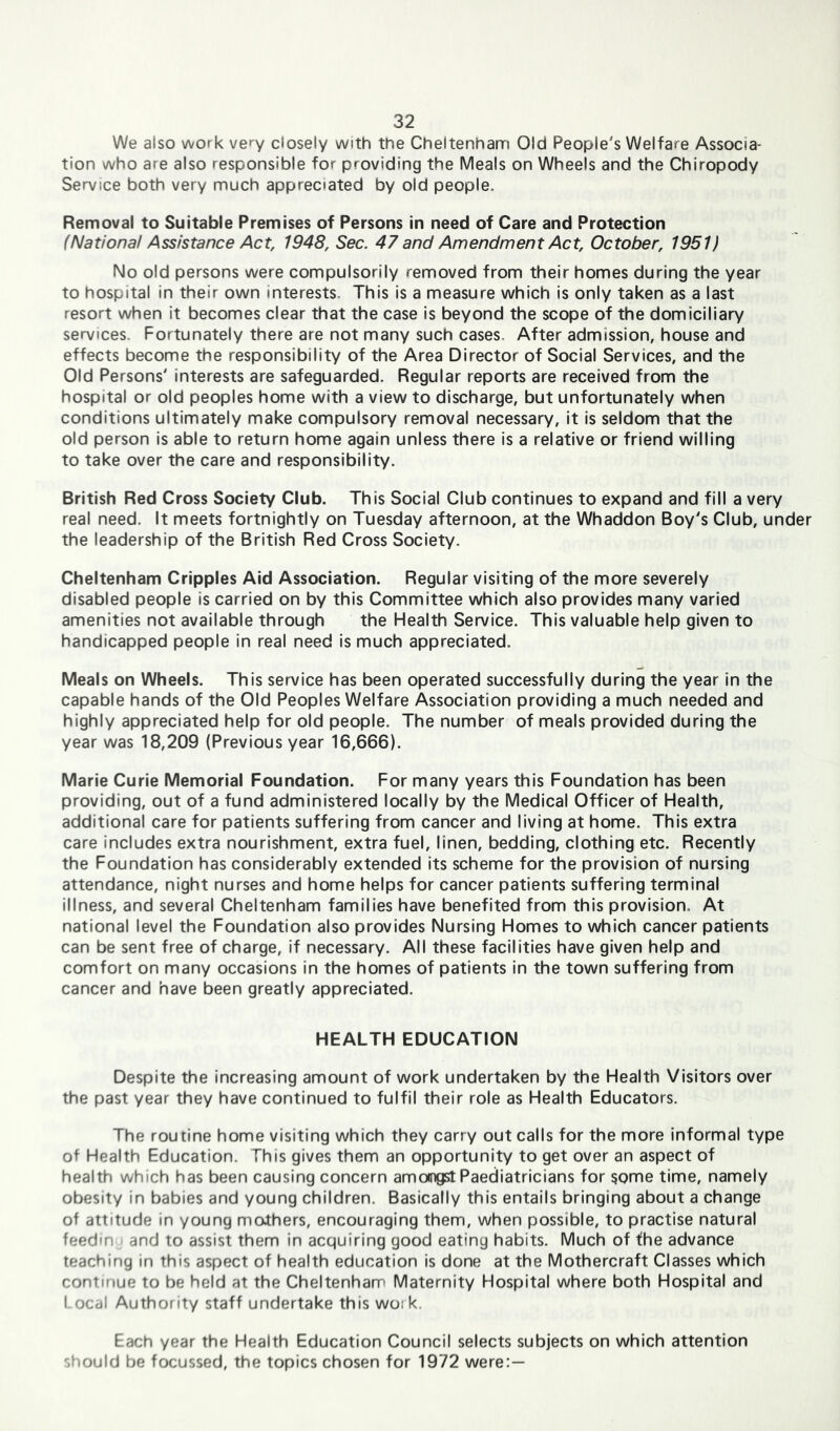 We also work very closely with the Cheltenham Old People's Welfare Associa- tion who are also responsible for providing the Meals on Wheels and the Chiropody Service both very much appreciated by old people. Removal to Suitable Premises of Persons in need of Care and Protection (National Assistance Act, 1948, Sec. 47 and Amendment Act, October, 1951) No old persons were compulsorily removed from their homes during the year to hospital in their own interests. This is a measure which is only taken as a last resort when it becomes clear that the case is beyond the scope of the domiciliary services. Fortunately there are not many such cases. After admission, house and effects become the responsibility of the Area Director of Social Services, and the Old Persons' interests are safeguarded. Regular reports are received from the hospital or old peoples home with a view to discharge, but unfortunately when conditions ultimately make compulsory removal necessary, it is seldom that the old person is able to return home again unless there is a relative or friend willing to take over the care and responsibility. British Red Cross Society Club. This Social Club continues to expand and fill a very real need. It meets fortnightly on Tuesday afternoon, at the Whaddon Boy's Club, under the leadership of the British Red Cross Society. Cheltenham Cripples Aid Association. Regular visiting of the more severely disabled people is carried on by this Committee which also provides many varied amenities not available through the Health Service. This valuable help given to handicapped people in real need is much appreciated. Meals on Wheels. This service has been operated successfully during the year in the capable hands of the Old Peoples Welfare Association providing a much needed and highly appreciated help for old people. The number of meals provided during the year was 18,209 (Previous year 16,666). Marie Curie Memorial Foundation. For many years this Foundation has been providing, out of a fund administered locally by the Medical Officer of Health, additional care for patients suffering from cancer and living at home. This extra care includes extra nourishment, extra fuel, linen, bedding, clothing etc. Recently the Foundation has considerably extended its scheme for the provision of nursing attendance, night nurses and home helps for cancer patients suffering terminal illness, and several Cheltenham families have benefited from this provision. At national level the Foundation also provides Nursing Homes to which cancer patients can be sent free of charge, if necessary. All these facilities have given help and comfort on many occasions in the homes of patients in the town suffering from cancer and have been greatly appreciated. HEALTH EDUCATION Despite the increasing amount of work undertaken by the Health Visitors over the past year they have continued to fulfil their role as Health Educators. The routine home visiting which they carry out calls for the more informal type of Health Education. This gives them an opportunity to get over an aspect of health which has been causing concern amongst Paediatricians for some time, namely obesity in babies and young children. Basically this entails bringing about a change of attitude in young mothers, encouraging them, when possible, to practise natural feedin and to assist them in acquiring good eating habits. Much of the advance teaching in this aspect of health education is done at the Mothercraft Classes which continue to be held at the Cheltenham Maternity Hospital where both Hospital and Local Authority staff undertake this wo: k. Each year the Health Education Council selects subjects on which attention should be focussed, the topics chosen for 1972 were:—