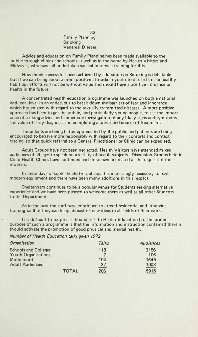 Family Planning Smoking Venereal Disease Advice and education on Family Planning has been made available to the public through clinics and schools as well as in the home by Flealth Visitors and Midwives, who have all undertaken special In-service training for this. How much success has been achieved by education on Smoking is debatable but if we can bring about a more positive attitude in youth to discard this unhealthy habit our efforts will not be without value and should have a positive influence on health in the future. A concentrated health education programme was launched on both a national and local level in an endeavour to break down the barriers of fear and ignorance which has existed with regard to the sexually transmitted diseases. A more positive approach has been to get the public, and particularly young people, to see the import- ance of seeking advice and immediate investigation of any likely signs and symptoms, the value of early diagnosis and completing a prescribed course of treatment. These facts are being better appreciated by the public and patients are being encouraged to behave more responsibly with regard to their consorts and contact tracing, so that quick referral to a General Practitioner or Clinic can be expedited. Adult Groups have not been neglected. Health Visitors have attended mixed audiences of all ages to speak on a variety of health subjects. Discussion Groups held in Child Health Clinics have continued and these have increased at the request of the mothers In these days of sophisticated visual aids it is increasingly necessary to have modern equipment and there have been many additions in this respect. Cheltenham continues to be a popular venue for Students seeking alternative experience and we have been pleased to welcome them as well as all other Students to the Department. As in the past the staff have continued to attend residential and in-service training so that they can keep abreast of new ideas in all fields of their work. It is difficult to fix precise boundaries to Health Education but the prime purpose of such a programme is that the information and instruction contained therein should activate the promotion of good physical and mental health. Number of Health Education talks given 1972 Organisation Talks Audiences Schools and Colleges 118 3156 Youth Organisations 7 106 Mothercraft 104 1645 Adult Audiences 37 1008 206 5915 TOTAL