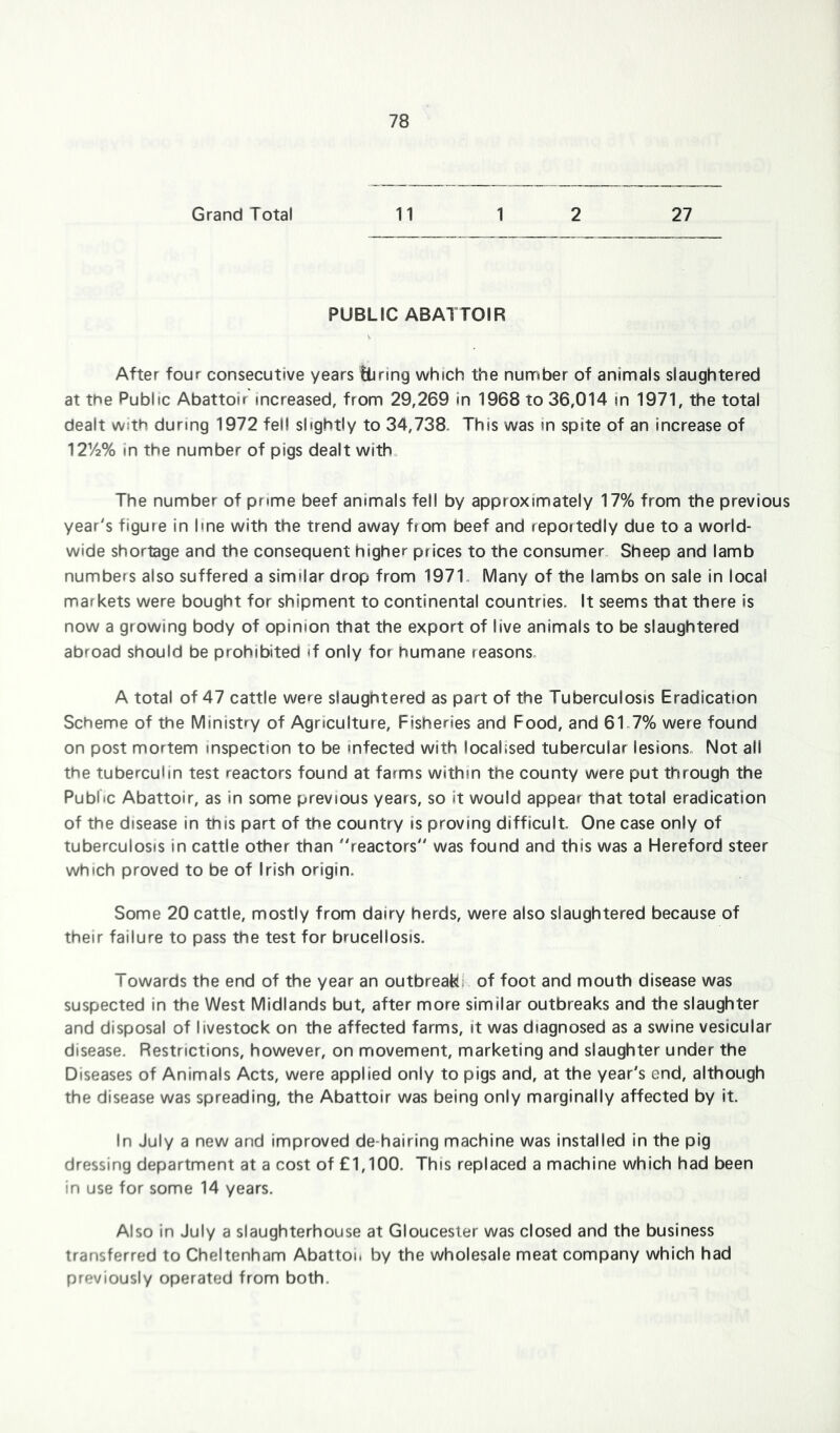 Grand Total 11 1 2 27 PUBLIC ABATTOIR After four consecutive years lliring which the number of animals slaughtered at the Public Abattoir increased, from 29,269 in 1968 to 36,014 in 1971, the total dealt with during 1972 fell slightly to 34,738. This was in spite of an increase of 1272% in the number of pigs dealt witb„ The number of prime beef animals fell by approximately 17% from the previous year's figure in line with the trend away from beef and reportedly due to a world- wide shortage and the consequent higher prices to the consumer. Sheep and lamb numbers also suffered a similar drop from 197T Many of the lambs on sale in local markets were bought for shipment to continental countries. It seems that there is now a growing body of opinion that the export of live animals to be slaughtered abroad should be prohibited if only for humane reasons. A total of 47 cattle were slaughtered as part of the Tuberculosis Eradication Scheme of the Ministry of Agriculture, Fisheries and Food, and 61.7% were found on post mortem inspection to be infected with localised tubercular lesions. Not all the tuberculin test reactors found at farms within the county were put through the Public Abattoir, as in some previous years, so it would appear that total eradication of the disease in this part of the country is proving difficult. One case only of tuberculosis in cattle other than reactors was found and this was a Hereford steer which proved to be of Irish origin. Some 20 cattle, mostly from dairy herds, were also slaughtered because of their failure to pass the test for brucellosis. Towards the end of the year an outbreaks of foot and mouth disease was suspected in the West Midlands but, after more similar outbreaks and the slaughter and disposal of livestock on the affected farms, it was diagnosed as a swine vesicular disease. Restrictions, however, on movement, marketing and slaughter under the Diseases of Animals Acts, were applied only to pigs and, at the year's end, although the disease was spreading, the Abattoir was being only marginally affected by it. In July a new and improved de-hairing machine was installed in the pig dressing department at a cost of £1,100. This replaced a machine which had been in use for some 14 years. Also in July a slaughterhouse at Gloucester was closed and the business transferred to Cheltenham Abattoi. by the wholesale meat company which had previously operated from both.