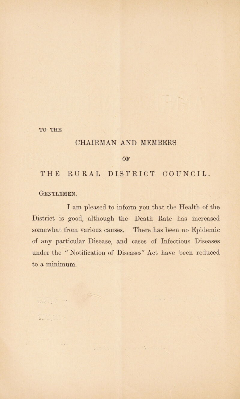 TO THE CHAIRMAN AND MEMBERS OF THE RURAL DISTRICT COUNCIL. Gentlemen. I am pleased to inform you that the Health of the District is good, although the Death Rate has increased somewhat from various causes. There has been no Epidemic of any particular Disease, and cases of Infectious Diseases under the Notification of Diseases” Act have been reduced to a minimum. ( c