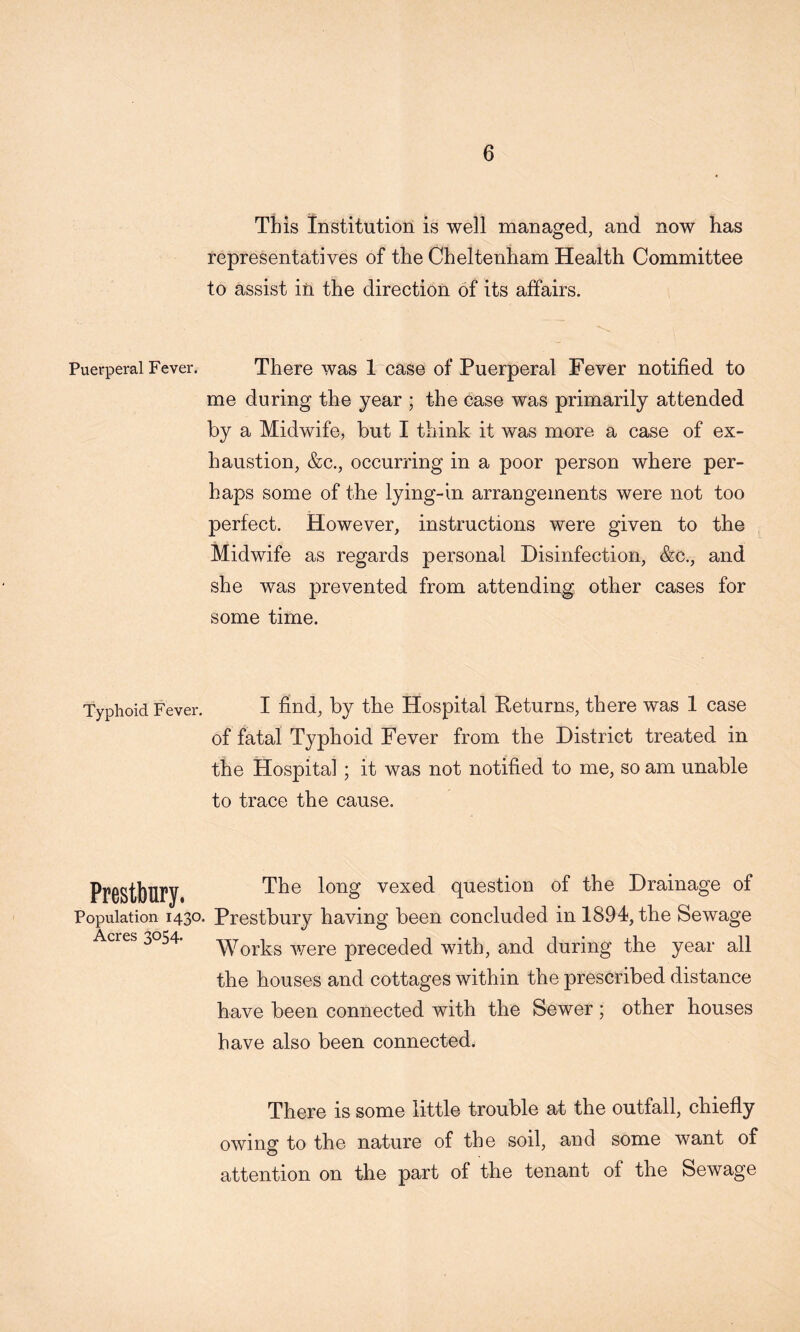 This Institution is well managed, and now has representatives of the Cheltenham Health Committee to assist in the direction of its affairs. Puerperal Fever. There was 1 case of Puerperal Fever notified to me during the year ; the case was primarily attended by a Midwife, but I think it was more a case of ex- haustion, &c., occurring in a poor person where per- haps some of the lying-in arrangements were not too perfect. However, instructions were given to the Midwife as regards personal Disinfection, &c., and she was prevented from attending other cases for some time. Typhoid Fever. I hnd, by the Hospital Returns, there was 1 case of fatal Typhoid Fever from the District treated in the Hospital ; it was not notified to me, so am unable to trace the cause. PrOStbUry, vexed question of the Drainage of Population 1430. Prestbury having been concluded in 1894, the Sewage Acres 3054. 'WT'Qykg’^^03^0 preceded with, and during the year all the houses and cottages within the prescribed distance have been connected with the Sewer; other houses have also been connected. There is some little trouble at the outfall, chiefly owing to the nature of the soil, and some want of attention on the part of the tenant of the Sewage