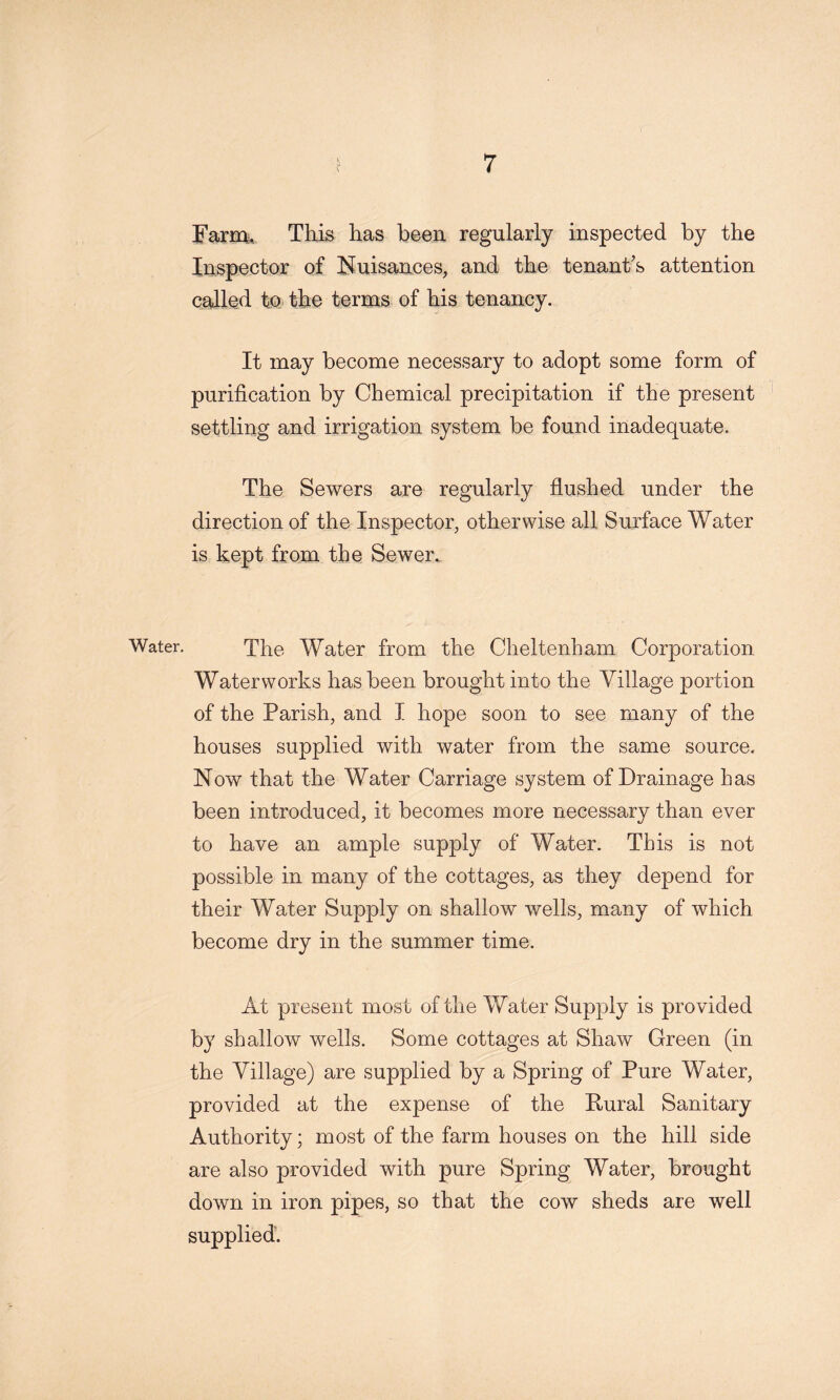 FaTO, This has been regularly inspected by the Inspector of Huisances, and the tenant’s attention called to the terms of his tenancy. It may become necessary to adopt some form of purification by Chemical precipitation if the present settling and irrigation system be found inadequate. The Sewers are regularly flushed under the direction of the Inspector, otherwise all Surface Water is kept from the Sewer. Water. The Water from the Cheltenham Corporation Waterworks has been brought into the Village portion of the Parish, and I hope soon to see many of the houses supplied with water from the same source. Now that the Water Carriage system of Drainage has been introduced, it becomes more necessary than ever to have an ample supply of Water. This is not possible in many of the cottages, as they depend for their Water Supply on shallow wells, many of which become dry in the summer time. At present most of the Water Supply is provided by shallow wells. Some cottages at Shaw Green (in the Village) are supplied by a Spring of Pure Water, provided at the expense of the Rural Sanitary Authority; most of the farm houses on the hill side are also provided with pure Spring Water, brought down in iron pipes, so that the cow sheds are well supplied.