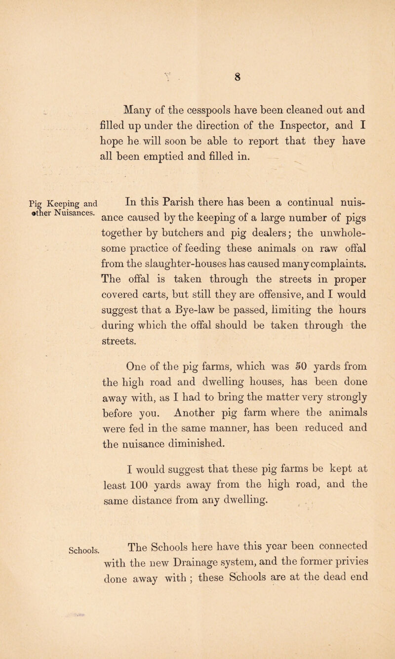 V’ Many of the cesspools have been cleaned out and filled up under the direction of the Inspector, and I hope he will soon be able to report that they have all been emptied and filled in. Pig Keeping and In this Parish there has been a continual nuis- other Nuisances, caused by the keeping of a large number of pigs together by butchers and pig dealers; the unwhole- some practice of feeding these animals on raw offal from the slaughter-houses has caused many complaints. The offal is taken through the streets in proper covered carts, but still they are offensive, and I would suggest that a Bye-law be passed, limiting the hours during which the offal should be taken through the streets. One of the pig farms, which was 50 yards from the high road and dwelling houses, has been done away with, as I had to bring the matter very strongly before you. Another pig farm where the animals were fed in the same manner, has been reduced and the nuisance diminished. I would suggest that these pig farms be kept at least 100 yards away from the high road, and the same distance from any dwelling. The Schools here have this year been connected with the new Drainage system, and the former privies done away with ; these Schools are at the dead end