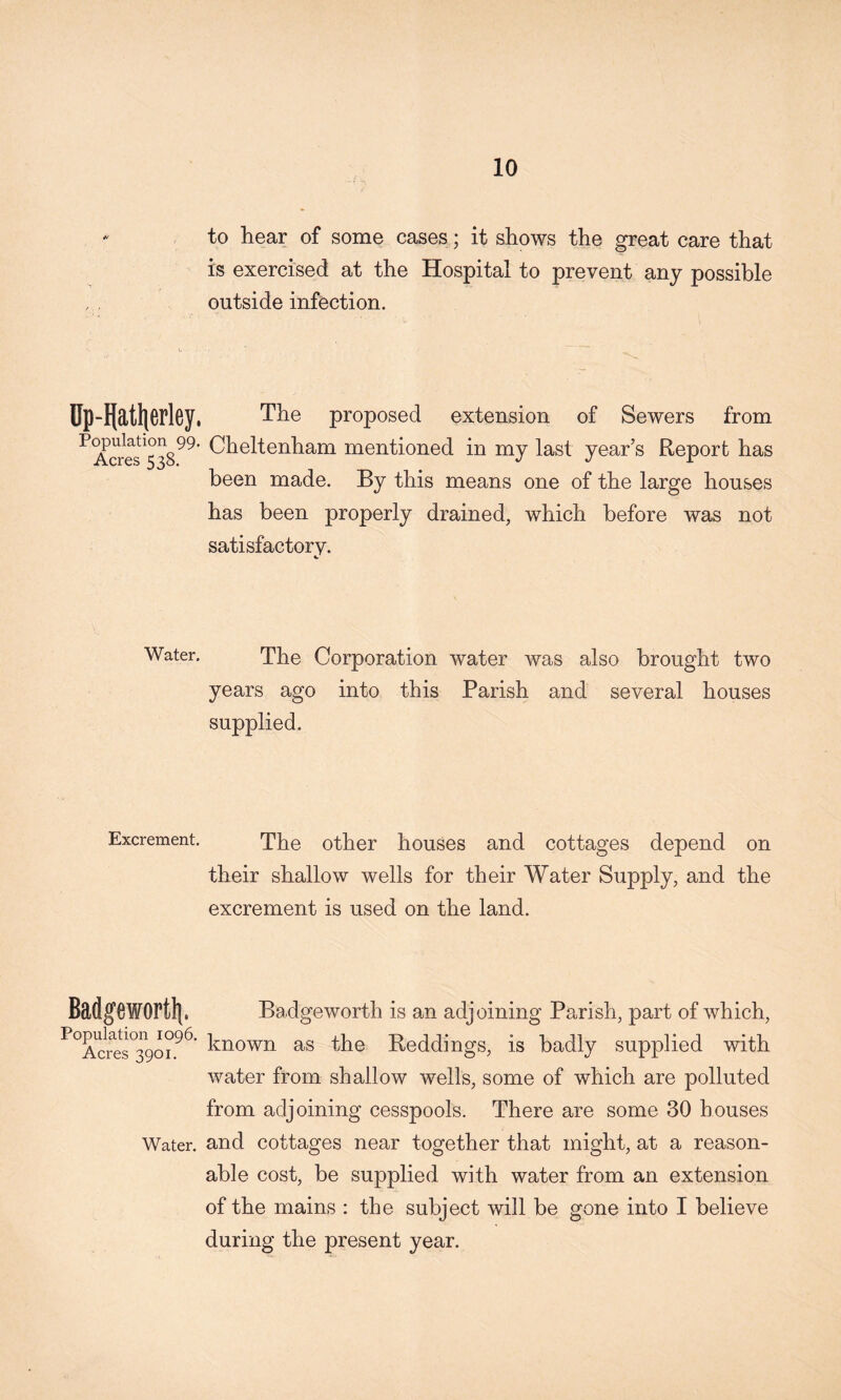 to hear of some cases; it shows the great care that is exercised at the Hospital to prevent any possible outside infection. Op-Hatlierley. The proposed extension of Sewers from ^Tcres^538^^' Cheltenham mentioned in my last year’s Report has been made. By this means one of the large houses has been properly drained, which before was not satisfactory. Water. The Corporation water was also brought two years ago into this Parish and several houses supplied. Excrement. The other houses and cottages depend on their shallow wells for their Water Supply, and the excrement is used on the land. Badgewortli. Badgeworth is an adjoining Parish, part of which, known as the Reddings, is badly supplied with water from shallow wells, some of which are polluted from adjoining cesspools. There are some 30 houses Water, and cottages near together that might, at a reason- able cost, be supplied with water from an extension of the mains : the subject will be gone into I believe during the present year.