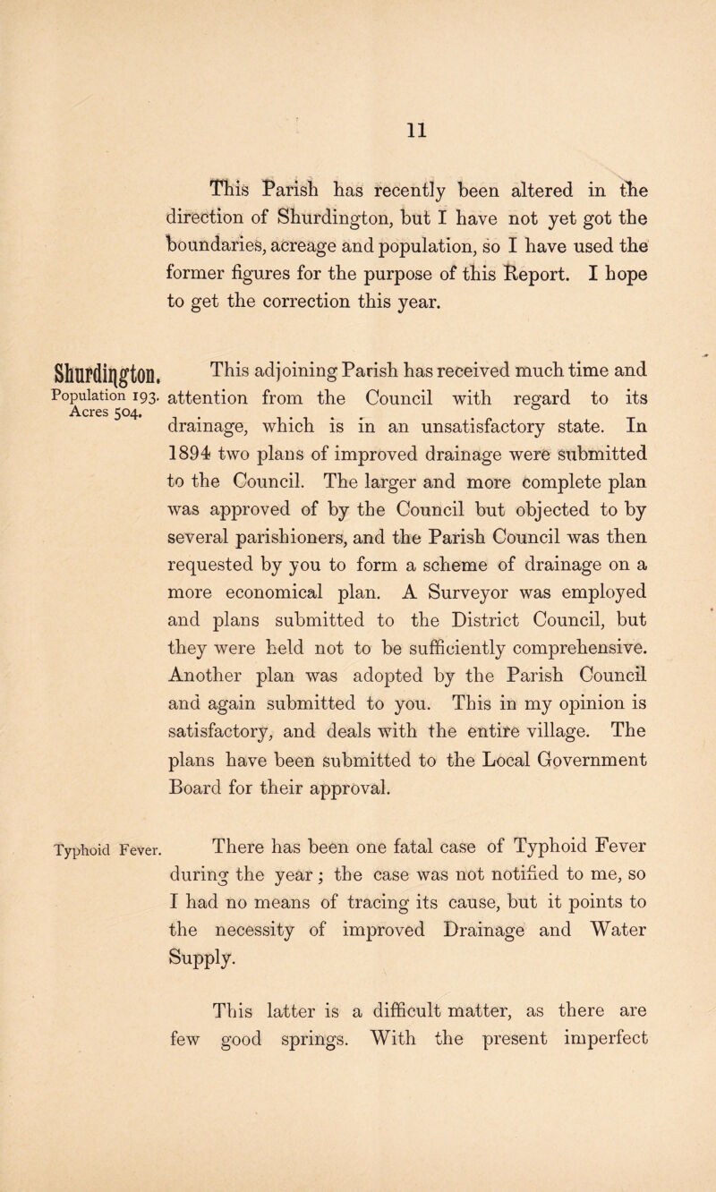 Tiiis Parish has recently been altered in the direction of Shurdington, but I have not yet got the boundaries, acreage and population, so I have used the former figures for the purpose of this Peport. I hope to get the correction this year. This adjoining Parish has received much time and Population 193. attention from the Council with regard to its Acres 504. . ... . drainage, which is in an unsatisfactory state. In 1894 two plans of improved drainage were submitted to the Council. The larger and more complete plan was approved of by the Council but objected to by several parishioners, and the Parish Council was then requested by you to form a scheme of drainage on a more economical plan. A Surveyor was employed and plans submitted to the District Council, but they were held not to be sufficiently comprehensive. Another plan was adopted by the Parish Council and again submitted to you. This in my opinion is satisfactory, and deals with the entire village. The plans have been submitted to the Local Government Board for their approval. Typhoid Fever. There has been one fatal case of Typhoid Fever during the year; the case was not notified to me, so I had no means of tracing its cause, but it points to the necessity of improved Drainage and Water Supply. This latter is a difficult matter, as there are few good springs. With the present imperfect