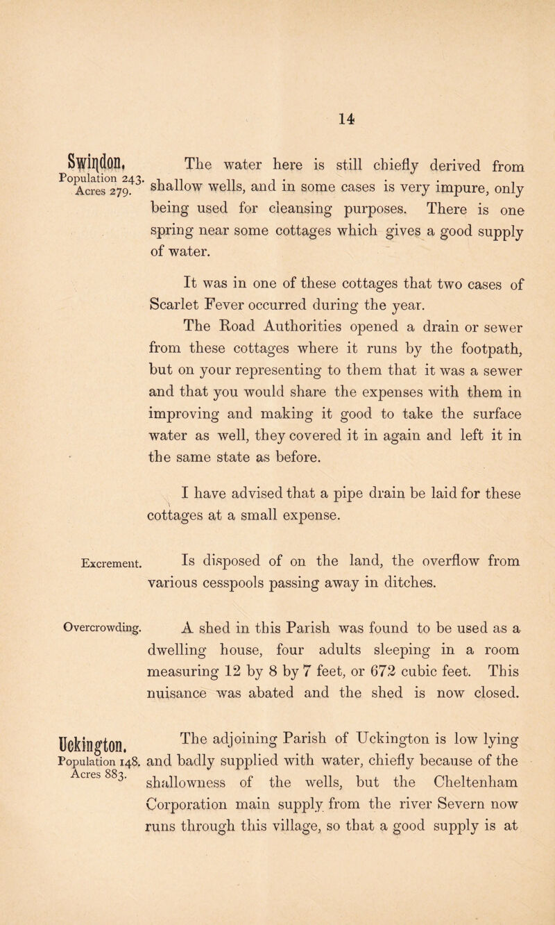 Population 243 Acres 279. Excrement. Overcrowding. Uckington. Population 148, Acres 883, The water here is still chiefly derived from shallow wells, and in some cases is very impure, only being used for cleansing purposes. There is one spring near some cottages which gives a good supply of water. It was in one of these cottages that two cases of Scarlet Fever occurred during the year. The Road Authorities opened a drain or sewer from these cottages where it runs by the footpath, but on your representing to them that it was a sewer and that you would share the expenses with them in improving and making it good to take the surface water as well, they covered it in again and left it in the same state as before. I have advised that a pipe drain be laid for these cottages at a small expense. Is disposed of on the land, the overflow from various cesspools passing away in ditches. A shed in this Parish was found to be used as a dwelling house, four adults sleeping in a room measuring 12 by 8 by 7 feet, or 672 cubic feet. This nuisance was abated and the shed is now closed. The adjoining Parish of Uckington is low lying and badly supplied with water, chiefly because of the shallowness of the wells, but the Cheltenham Corporation main supply from the river Severn now runs through this village, so that a good supply is at