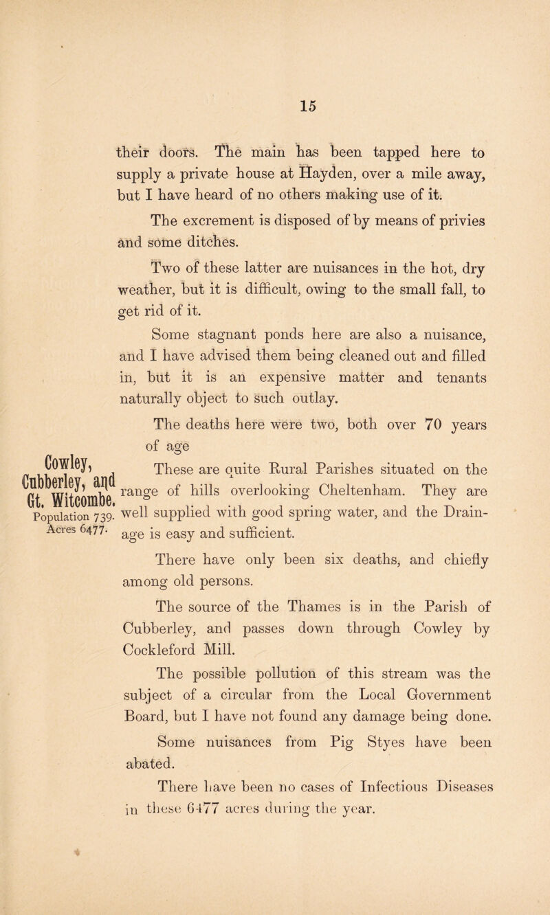 their doors. I’he main has been tapped here to supply a private house at Hayden, over a mile away, but I have heard of no others making use of it. The excrement is disposed of by means of privies and some ditches. Two of these latter are nuisances in the hot, dry weather, but it is difficult, owing to the small fall, to get rid of it. Some stagnant ponds here are also a nuisance, and I have advised them being cleaned out and filled in, but it is an expensive matter and tenants naturally object to such outlay. Cowley, Cnbkrley, and Gt. Witcombe. Population 739- Acres 6477* The deaths here were two, both over 70 years of age These are quite Rural Parishes situated on the range of hills overlooking Cheltenham. They are well supplied with good spring water, and the Drain- age is easy and sufficient. There have only been six deaths, and chiefly among old persons. The source of the Thames is in the Parish of Cubberley, and passes down through Cowley by Cockleford Mill. The possible pollution of this stream was the subject of a circular from the Local Government Board, but I have not found any damage being done. Some nuisances from Pig Styes have been abated. There Lave been no cases of Infectious Diseases in these 6-i77 acres during the year.