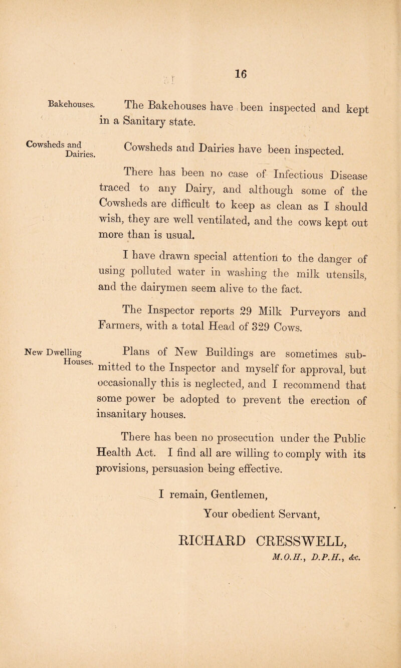 I Bakehouses. The Bakehouses have been inspected and kept in a Sanitary state. Cowsheds and Dairies. Cowsheds and Dairies have been inspected. I There has been no case of Infectious Disease traced to any Dairy, and although some of the Cowsheds are difficult to keep as clean as I should wish, they are well ventilated, and the cows kept out more than is usual. I have drawn special attention to the danger of using polluted water in washing the milk utensils and the dairymen seem alive to the fact. The Inspector reports 29 Milk Purveyors and Farmers, with a total Head of 829 Cows. New Dwelling Plans of New Buildings are sometimes sub- ■ mitted to the Inspector and myself for approval, but occasionally this is neglected, and I recommend that some power be adopted to prevent the erection of insanitary houses. There has been no prosecution under the Public Health Act. I find all are willing to comply with its provisions, persuasion being effective. I remain, Gentlemen, Your obedient Servant, KICHAKD CRESSWELL, d-c.