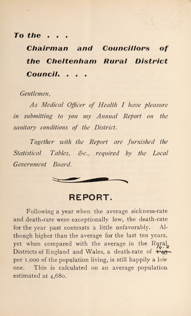 To the . . . Chairman and Councillors of the Cheltenham Rural District Council. . . . Gentlemen, As Medical Officer of Health I have pleasure in submitting to you my Annual Report on the sanitary conditions of the District. Together with the Report are furnished the Statistical Tables, &c., required by the Local Government Board. REPORT. Following a year when the average sickness-rate and death-rate were exceptionally low, the death-rate for the year past contrasts a little unfavorably. Al- though higher than the average for the last ten years, yet when compared with the average in the Rural^ Districts ot England and Wales, a death-rate of per 1.000 of the population living, is still happily a low one. This is calculated on an average population estimated at 4,680.