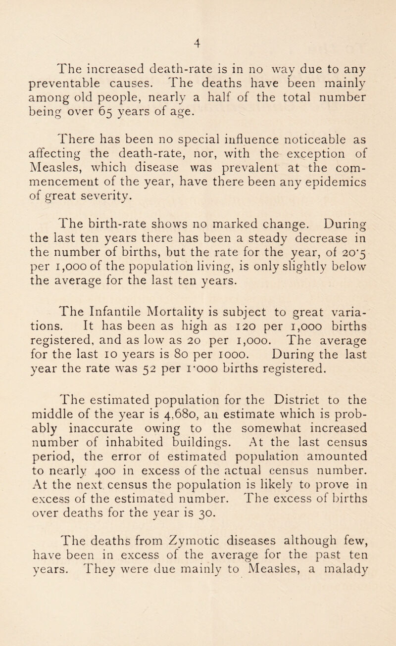 The increased death-rate is in no way due to any preventable causes. The deaths have been mainly among old people, nearly a half of the total number being over 65 years of age. There has been no special influence noticeable as affecting the death-rate, nor, with the exception of Measles, which disease was prevalent at the com- mencement of the year, have there been any epidemics of great severity. The birth-rate shows no marked change. During the last ten years there has been a steady decrease in the number of births, but the rate for the year, of 20*5 per 1,000 of the population living, is only slightly below the average for the last ten years. The Infantile Mortality is subject to great varia- tions. It has been as high as 120 per 1,000 births registered, and as low as 20 per 1,000. The average for the last 10 years is 80 per 1000. During the last year the rate was 52 per 1*000 births registered. The estimated population for the District to the middle of the year is 4,680, an estimate which is prob- ably inaccurate owing to the somewhat increased number of inhabited buildings. At the last census period, the error of estimated population amounted to nearly 400 in excess of the actual census number. At the next census the population is likely to prove in excess of the estimated number. The excess of births over deaths for the year is 30. The deaths from Zymotic diseases although few, have been in excess of the average for the past ten years. They were due mainly to Measles, a malady