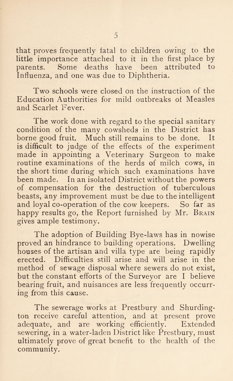 that proves frequently fatal to children owing to the little importance attached to it in the first place by parents. Some deaths have been attributed to Influenza, and one was due to Diphtheria. Two schools were closed on the instruction of the Education Authorities for mild outbreaks of Measles and Scarlet Fever. The work done with regard to the special sanitary condition of the many cowsheds in the District has borne good fruit. Much still remains to be done. It is difficult to judge of the effects of the experiment made in appointing a Veterinary Surgeon to make routine examinations of the herds of milch cows, in the short time during which such examinations have been made. In an isolated District without the powers of compensation for the destruction of tuberculous beasts, any improvement must be due to the intelligent and loyal co-operation of the cow keepers. So far as happy results go, the Report furnished by Mr. Brain gives ample testimony. The adoption of Building Bye-laws has in nowise proved an hindrance to building operations. Dwelling houses of the artisan and villa type are being rapidly erected. Difficulties still arise and will arise in the method of sewage disposal where sewers do not exist, but the constant efforts of the Surveyor are I believe bearing fruit, and nuisances are less frequently occurr- ing from this cause. The sewerage works at Prestbury and Shurding- ton receive careful attention, and at present prove adequate, and are working efficiently. Extended sewering, in a water-laden District like Prestbury, must ultimately prove of great benefit to the health of the community.