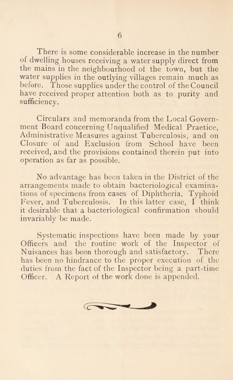 There is some considerable increase in the number of dwelling houses receiving a water supply direct from the mains in the neighbourhood of the town, but the water supplies in the outlying villages remain much as before. Those supplies under the control of the Council have received proper attention both as to purity and sufficiency. Circulars and memoranda from the Local Govern- ment Board concerning Unqualified Medical Practice, Administrative Measures against Tuberculosis, and on Closure of and Exclusion from School have been received, and the provisions contained therein put into operation as far as possible. No advantage has been taken in the District of the arrangements made to obtain bacteriological examina- tions of specimens from cases of Diphtheria, Typhoid Fever, and Tuberculosis. In this latter case, I think it desirable that a bacteriological confirmation should invariably be made. Systematic inspections have been made by your Officers and the routine work of the Inspector of Nuisances has been thorough and satisfactory. There has been no hindrance to the proper execution of the duties from the fact of the Inspector being a part-time Officer. A Report of the work done is appended.