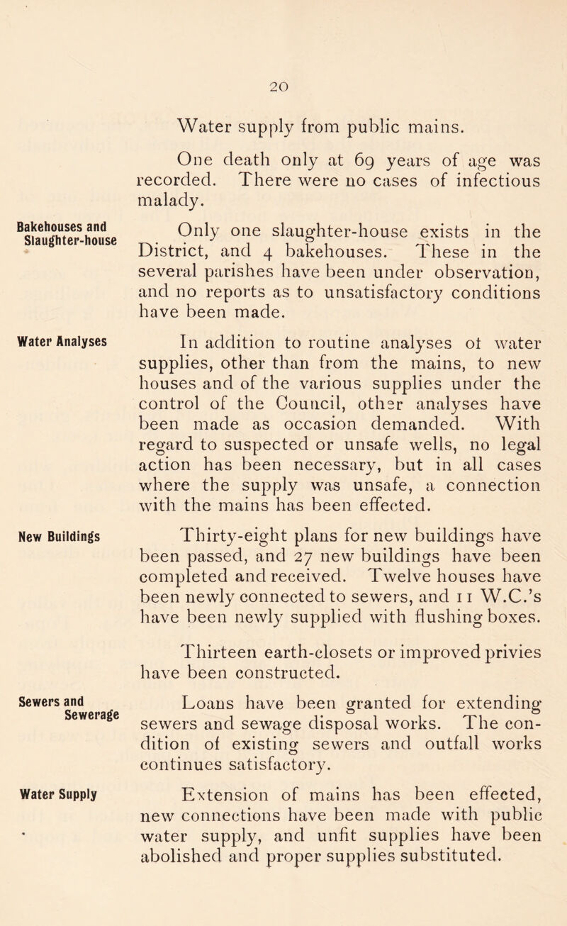 Bakehouses and Slaughter-house Water Analyses New Buildings Sewers and Sewerage Water Supply Water supply from public mains. One death only at 69 years of age was recorded. There were no cases of infectious malady. Only one slaughter-house exists in the District, and 4 bakehouses. These in the several parishes have been under observation, and no reports as to unsatisfactory conditions have been made. In addition to routine analyses ot water supplies, other than from the mains, to new houses and of the various supplies under the control of the Council, other analyses have been made as occasion demanded. With regard to suspected or unsafe wells, no legal action has been necessary, but in all cases where the supply was unsafe, a connection with the mains has been effected. Thirty-eight plans for new buildings have been passed, and 27 new buildings have been completed and received. Twelve houses have been newly connected to sewers, and 11 W.C.’s have been newly supplied with flushing boxes. Thirteen earth-closets or improved privies have been constructed. Loans have been granted for extending sewers and sewage disposal works. The con- dition of existing sewers and outfall works continues satisfactory. Extension of mains has been effected, new connections have been made with public water supply, and unfit supplies have been abolished and proper supplies substituted.