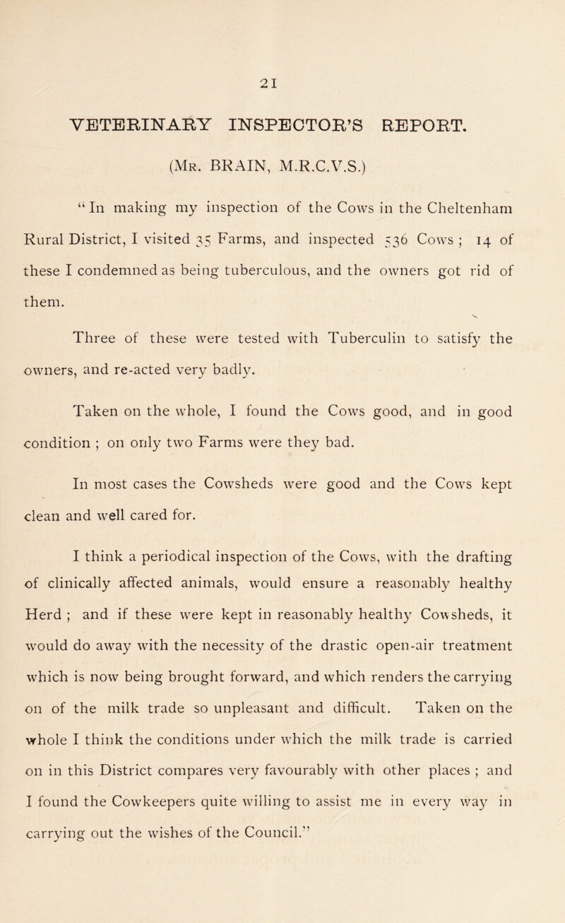 VETERINARY INSPECTOR’S REPORT. (Mr. BRAIN, M.R.C.V.S.) “ In making my inspection of the Cows in the Cheltenham Rural District, I visited 35 Farms, and inspected 536 Cows ; 14 of these I condemned as being tuberculous, and the owners got rid of them. Three of these were tested with Tuberculin to satisfy the owners, and re-acted very badly. Taken on the whole, I found the Cows good, and in good condition ; on only two Farms were they bad. In most cases the Cowsheds were good and the Cows kept clean and well cared for. I think a periodical inspection of the Cows, with the drafting of clinically affected animals, would ensure a reasonably healthy Herd ; and if these were kept in reasonably healthy Cowsheds, it would do away with the necessity of the drastic open-air treatment which is now being brought forward, and which renders the carrying on of the milk trade so unpleasant and difficult. Taken on the whole I think the conditions under which the milk trade is carried on in this District compares very favourably with other places ; and I found the Cowkeepers quite willing to assist me in every way in carrying out the wishes of the Council.”