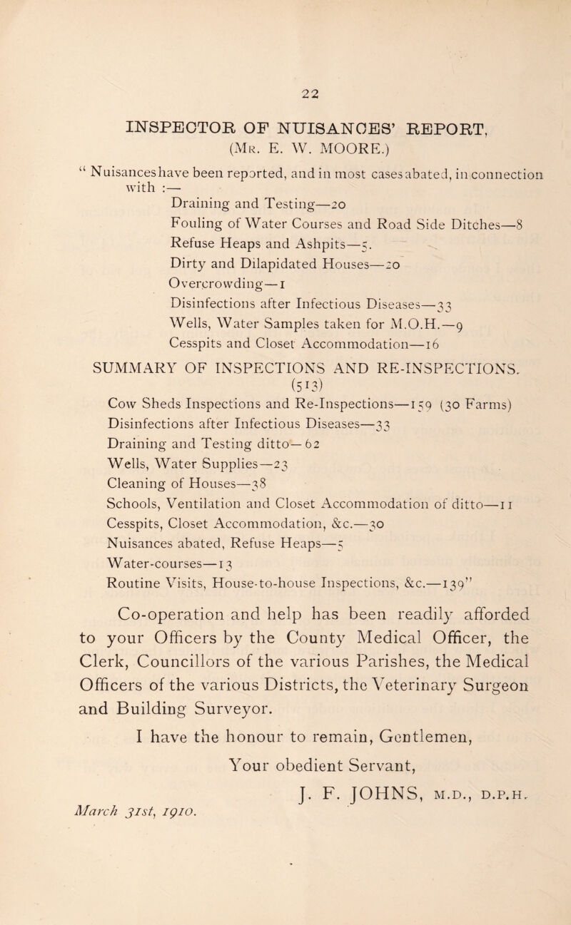 INSPECTOR OF NUISANCES’ REPORT, (Mr. E. W. MOORE.) “ Nuisances have been reported, and in most casesabated, in connection with :— Draining and Testing—20 Fouling of Water Courses and Road Side Ditches—8 Refuse Heaps and Ashpits—5. Dirty and Dilapidated Houses—20 Overcrowding—1 Disinfections after Infectious Diseases—33 Wells, Water Samples taken for M.O.H.—9 Cesspits and Closet Accommodation—16 SUMMARY OF INSPECTIONS AND RE-INSPECTIONS. (513) Cow Sheds Inspections and Re-Inspections—159 (30 Farms) Disinfections after Infectious Diseases—33 Draining and Testing ditto—62 Wells, Water Supplies—23 Cleaning of Houses—38 Schools, Ventilation and Closet Accommodation of ditto—11 Cesspits, Closet Accommodation, &c.—30 Nuisances abated, Refuse Heaps—5 Water-courses—13 Routine Visits, House-to-house Inspections, &c.—139” Co-operation and help has been readily afforded to your Officers by the County Medical Officer, the Clerk, Councillors of the various Parishes, the Medical Officers of the various Districts, the Veterinary Surgeon and Building Surveyor. I have the honour to remain, Gentlemen, Your obedient Servant, J, F. JOHNS, M.D., D.P.H. March 31st, iqio.