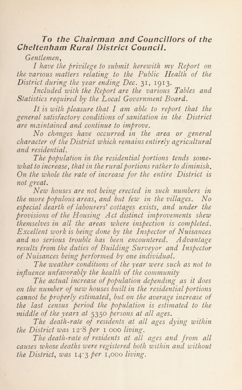 To the Chairman and Councillors of the Cheltenham Rural District Council, Gentlemen^ I have the privilege to submit herewith my Report on the various matters relating to the Public Health of the District during the year ending Dec. 31, 1913. Included with the Report are the various Tables and Statistics required by the Local Government Board. It is with pleasure that I am able to report that the general satisfactory conditions of sanitation in the District are maintained and continue to improve. No changes have occurred in the area or general character of the District which remains entirely agricultural and residential. The population in the residential portions tends some- what to increase^ that in the rural portions rather to diminish. On the whole the rate of increase for the entire District is not great. New houses are not being erected in such numbers in the more populous areas., and but few in the villages. No especial dearth of labourers^ cottages exists, and under the provisions of the Housing A ct distinct improvements shew themselves in all the areas where inspection is completed. Excellent work is being done by the Inspector of Nuisances and no serious trouble has been encountered. Advantage results from the duties of Building Surveyor and Inspector of Nuisances being performed by one individual. The weather conditions of the year were such as not to influence unfavorably the health of the community The actual increase of population depending as it does on the number of new houses built in the residential portions cannot be properly estimated, but on the average increase of the last census period the population is estimated to the middle of the years at 5350 persons at all ages. The death-rate of residents at all ages dying within the District was 12*8 per i 000 living. The death-rate of residents at all ages and from all causes whose deaths were registered both within and without the District, was ly'^per 1,000 living.