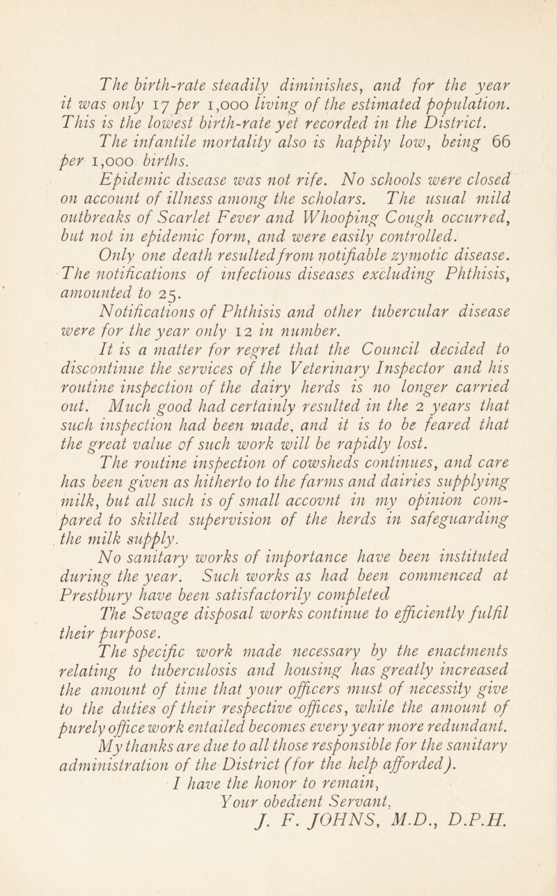 The birth-rate steadily diminishes^ and for the year it was only 17 per 1,000 living of the estimated population. This is the lowest birth-rate yet recorded in the District. The infantile mortality also is happily low^ being 66 per 1,000 births. Epidemic disease was not rife. No schools were closed on account of illness among the scholars. The usual mild outbreaks of Scarlet Fever and Whooping Cough occurred^ but not in epidemic form, and were easily controlled. Only one death resulted from notifiable zymotic disease. The notifications of infectious diseases excluding Phthisis, amounted to Notihcations of Phthisis and other tubercular disease were for the year only 12 in number. It is a matter for regret that the Council decided to discontinue the services of the Veterinary Inspector and his routine inspection of the dairy herds is no longer carried out. Much good had certainly resulted in the 2 years that such inspection had been made, and it is to be feared that the great value of such work will be rapidly lost. The routine inspection of cowsheds continues, and care has been given as hitherto to the farms and dairies supplying milk, but all such is of small accovnt in my opinion com- pared to skilled supervision of the herds in safeguarding the milk supply. No sanitary works of importance have beeit instituted during the year. Such works as had been commenced at Prestbury have been satisfactorily completed The Sewage disposal works continue to efficiently fulfil their purpose. The specific work made necessary by the enactments relating to tuberculosis and housing has greatly increased the amount of time that your officers must of necessity give to the duties of their respective offices, while the amount of purely office work entailed becomes every year more redundant. My thanks are due to all those responsible for the sanitary administration of the District (for the help afforded). I have the honor to remain, Your obedient Servant. J. F. JOHNS, M.D., D.P.H.