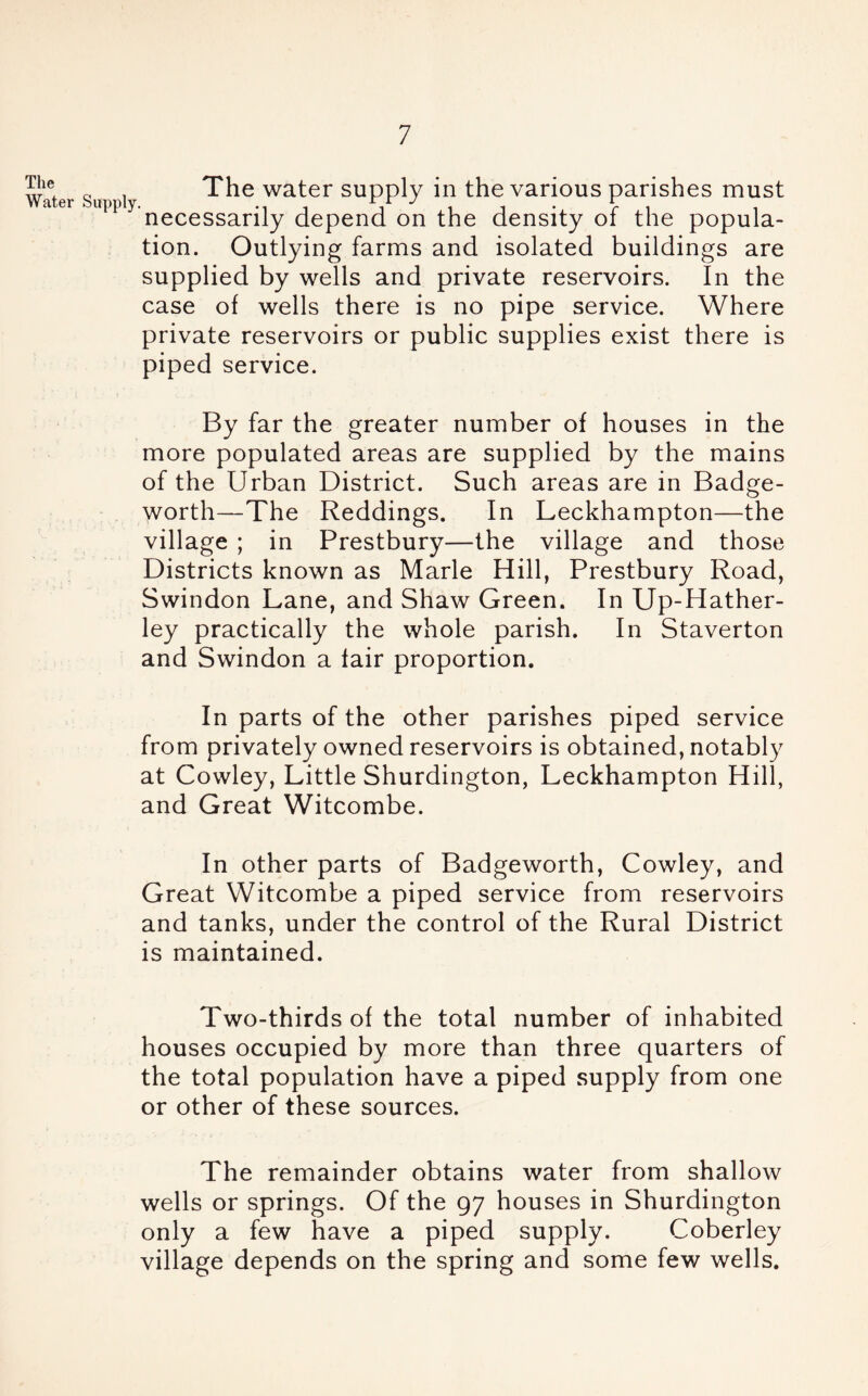 The Water Supply The water supply in the various parishes must necessarily depend on the density of the popula- tion. Outlying farms and isolated buildings are supplied by wells and private reservoirs. In the case of wells there is no pipe service. Where private reservoirs or public supplies exist there is piped service. By far the greater number of houses in the more populated areas are supplied by the mains of the Urban District. Such areas are in Badge- worth—The Reddings. In Leckhampton—the village ; in Prestbury—the village and those Districts known as Marie Hill, Prestbury Road, Swindon Lane, and Shaw Green. In Up-Hather- ley practically the whole parish. In Staverton and Swindon a fair proportion. In parts of the other parishes piped service from privately owned reservoirs is obtained, notably at Cowley, Little Shurdington, Leckhampton Hill, and Great Witcombe. In other parts of Badgeworth, Cowley, and Great Witcombe a piped service from reservoirs and tanks, under the control of the Rural District is maintained. Two-thirds of the total number of inhabited houses occupied by more than three quarters of the total population have a piped supply from one or other of these sources. The remainder obtains water from shallow wells or springs. Of the 97 houses in Shurdington only a few have a piped supply. Coberley village depends on the spring and some few wells.