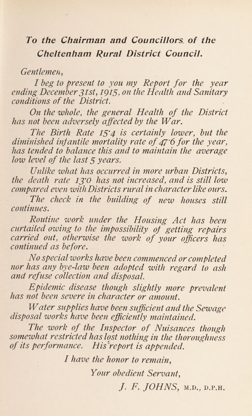 To the Chairman and Councillors, of the Cheltenham Rural District Council. Gentlemen, I beg to present to yon my Report for the year ending December 31st, 1915, on the Health and Sanitary co7tditio?is of the District. On the whole, the general Health of the District has not been adversely affected by the War. The Birth Rate I5'4 is certainly lower, but the diminished infantile mortality rate of 47'6 for the year, has tended to balance this and to maintain the average low level of the last 5 years. Unlike what has occurred in more urban Districts, the death rate 13'0 has not mcreased, and is still low compared even with Districts rural in character like ours. The check in the binlding of new houses still continues. Routine work under the Housing Act has been curtailed owing to the impossibility of getting repairs carried out, otherwise the work of your officers has continued as before. No special works have been commenced or completed nor has any bye-law been adopted with regard to ash and refuse collection and disposal. Epidemic disease though slightly more prevalent has not been severe in character or amount. Water supplies have been sufficient and the Sewage disposal works have been efficiently maintained. The work of the Inspector of Nuisances though somewhat restricted has lost nothing in the thoroughness of its performance. Hisfeport is appended. I have the honor to remain. Your obedient Servant, J. F. fOHNS, M.D., D.P.H.