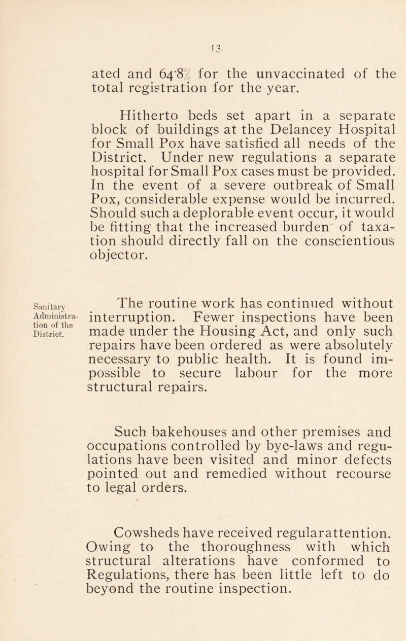 Sanitary Administra- tion of the District. ated and 64*8^ for the unvaccinated of the total registration for the year. Hitherto beds set apart in a separate block of buildings at the Delancey Hospital for Small Pox have satisfied all needs of the District. Under new regulations a separate hospital for Small Pox cases must be provided. In the event of a severe outbreak of Small Pox, considerable expense would be incurred. Should such a deplorable event occur, it would be fitting that the increased burden of taxa- tion should directly fall on the conscientious objector. The routine work has continued without interruption. Fewer inspections have been made under the Housing Act, and only such repairs have been ordered as were absolutely necessary to public health. It is found im- possible to secure labour for the more structural repairs. Such bakehouses and other premises and occupations controlled by bye-laws and regu- lations have been visited and minor defects pointed out and remedied without recourse to legal orders. \ Cowsheds have received regularattention. Owing to the thoroughness with which structural alterations have conformed to Regulations, there has been little left to do beyond the routine inspection.