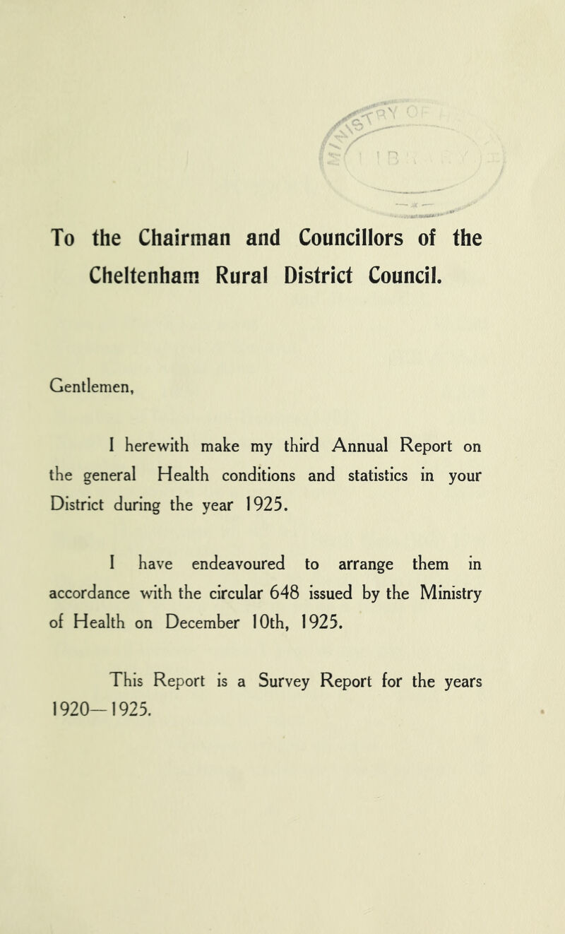 To the Chairman and Councillors of the Cheltenham Rural District Council. Gentlemen, 1 herewith make my third Annual Report on the general Health conditions and statistics in your District during the year 1925. 1 have endeavoured to arrange them in accordance with the circular 648 issued by the Ministry of Health on December 10th, 1925. This Report is a Survey Report for the years 1920-1925.