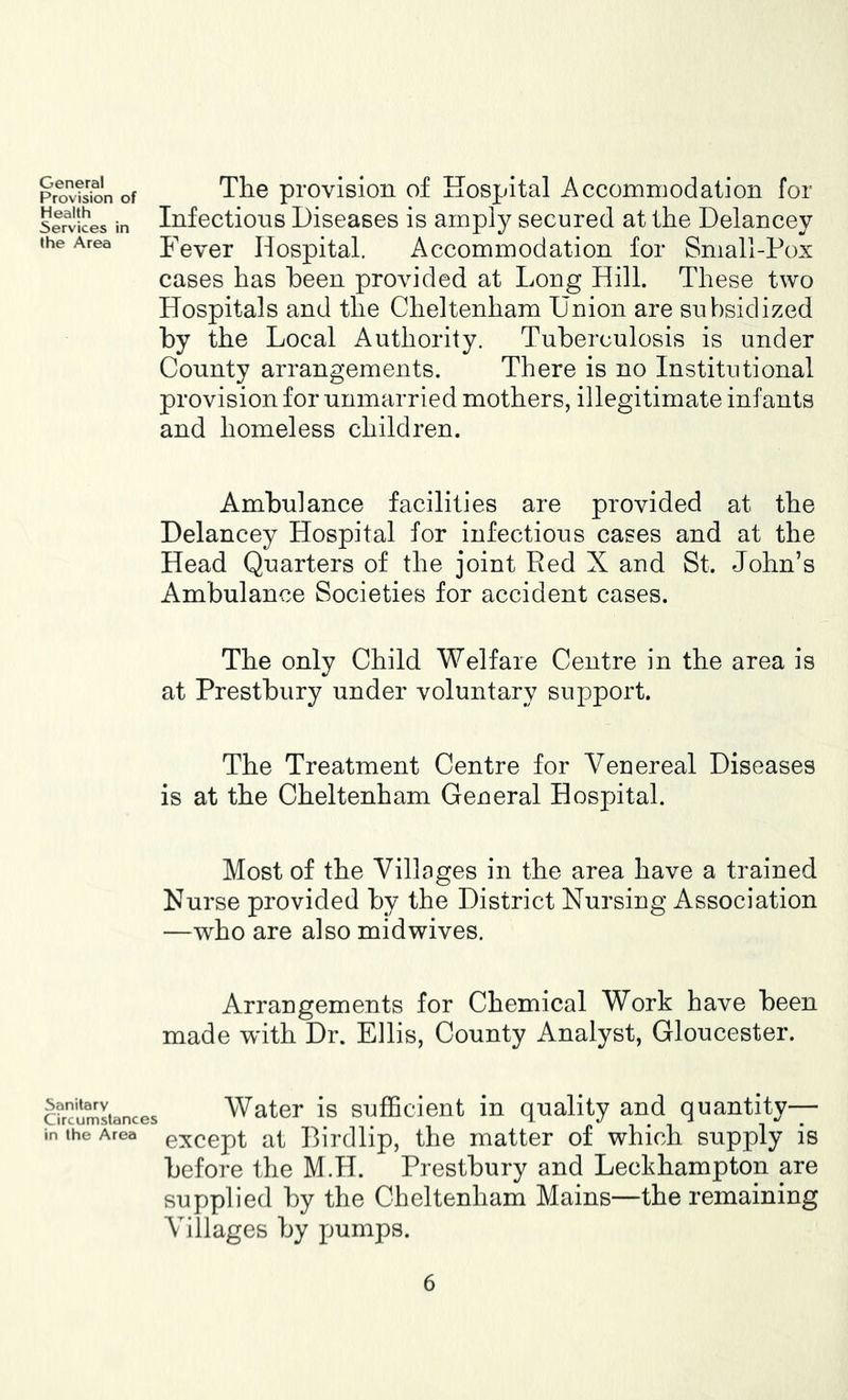 General Provision of Health Services in the Area The provision of Hospital Accommodation for Infections Diseases is amply secured at the Delancey Fever Hospital. Accommodation for Small-Pox cases has been provided at Long Hill. These two Hospitals and the Cheltenham Union are subsidized by the Local Authority. Tuberculosis is under County arrangements. There is no Institutional provision for unmarried mothers, illegitimate infants and homeless children. Ambulance facilities are provided at the Delancey Hospital for infectious cases and at the Head Quarters of the joint Red X and St. John’s Ambulance Societies for accident cases. The only Child Welfare Centre in the area is at Prestbury under voluntary support. The Treatment Centre for Venereal Diseases is at the Cheltenham General Hospital. Most of the Villages in the area have a trained Nurse provided by the District Nursing Association —who are also midwives. Arrangements for Chemical Work have been made w'ith Dr. Ellis, County Analyst, Gloucester. cfrcimltances Water is Sufficient in quality and quantity— in the Area exccpt at Dirdllp, the matter of which supply is before the M.H. Prestbury and Leckhampton are supplied by the Cheltenham Mains—the remaining Villages by pumps.