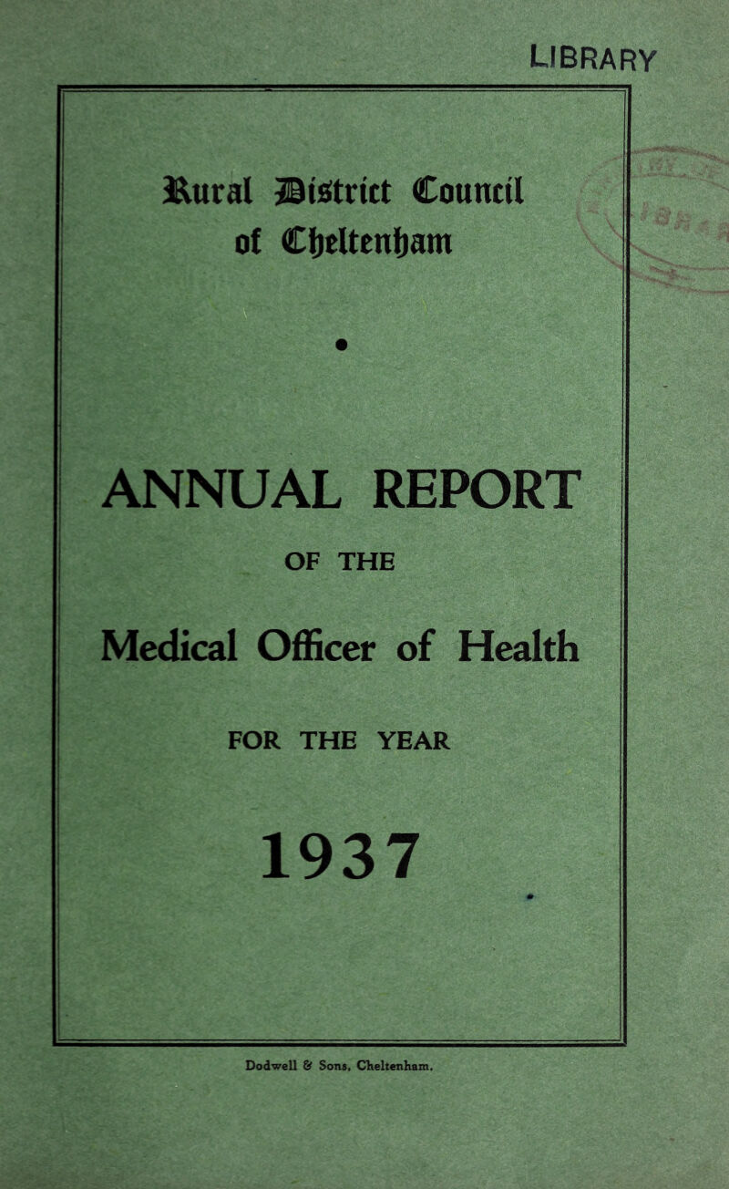 library Eural jiisitrict Council of Ct)cltenl)am ANNUAL REPORT OF THE Medical Officer of Health FOR THE YEAR 1937 Dodwell & Sons, CKeltenham.