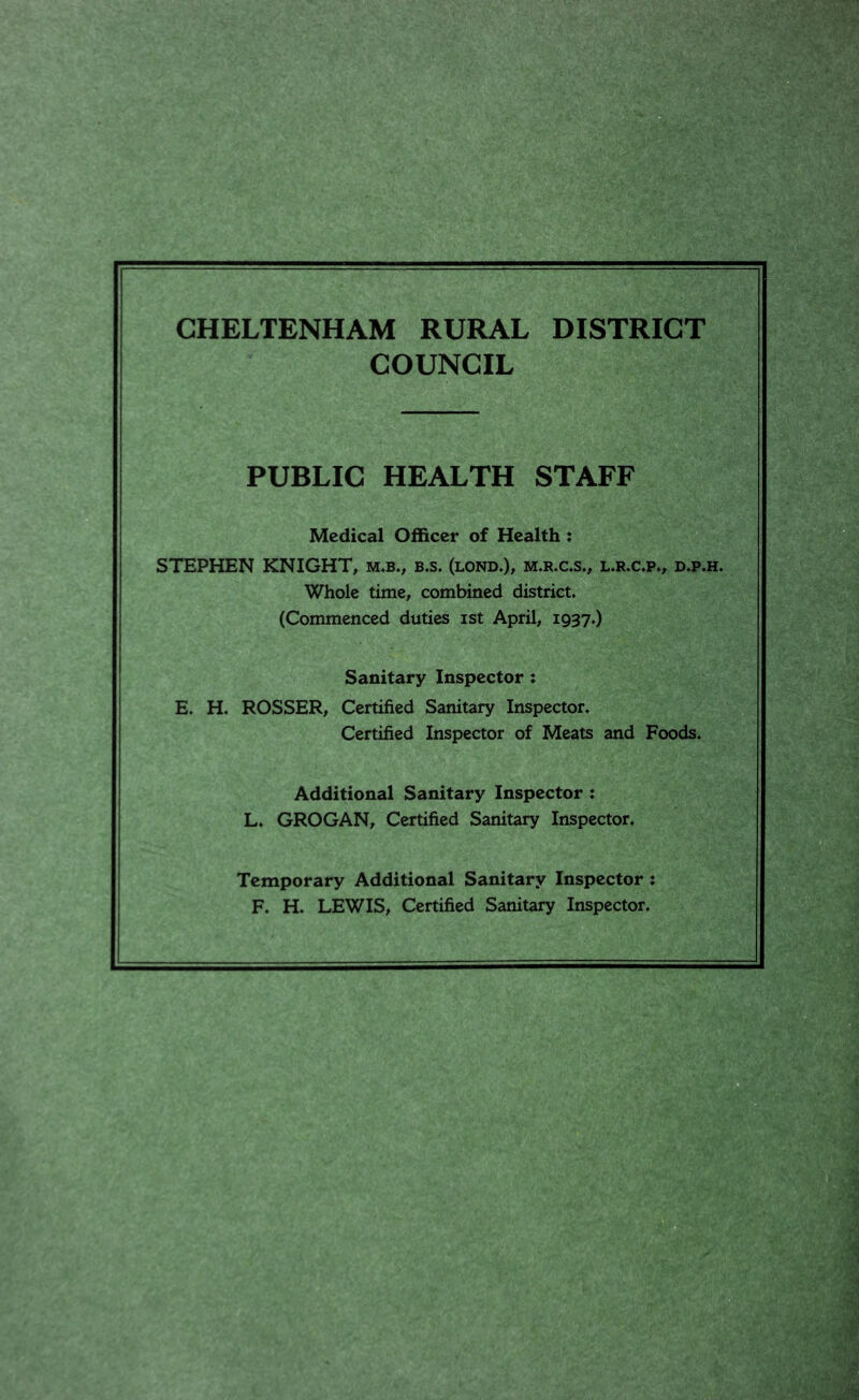 CHELTENHAM RURAL DISTRICT COUNCIL PUBLIC HEALTH STAFF Medical Officer of Health: STEPHEN KNIGHT, m.b., b.s. (lond,), m.rx*s., l.r.c.p., d.p.h. Whole time, combined district. (Commenced duties ist April, 1937.) Sanitary Inspector: E. H. ROSSER, Certified Sanitary Inspector. Certified Inspector of Meats and Foods. Additional Sanitary Inspector : L. GROGAN, Certified Sanitary Inspector. Temporary Additional Sanitary Inspector: F. H. LEWIS, Certified Sanitary Inspector.