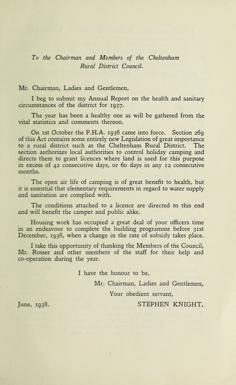 To the Chairman and Members of the Cheltenham Rural District Council* Mr. Chairman, Ladies and Gentlemen, I beg to submit my Annual Report on the health and sanitary circumstances of the district for 1937. The year has been a healthy one as will be gathered from the vital statistics and comments thereon. On ist October the P.H.A. 1936 came into force. Section 269 of this Act contains some entirely new Legislation of great importance to a rural district such as the Cheltenham Rural District. The section authorizes local authorities to control holiday camping and directs them to grant licences where land is used for this purpose in excess of 42 consecutive days, or 60 days in any 12 consecutive months. The open air life of camping is of great benefit to health, but it is essential that elementary requirements in regard to water supply and sanitation are complied with. The conditions attached to a licence are directed to this end and will benefit the camper and public alike. Housing work has occupied a great deal of your officers time in an endeavour to complete the building programme before 31st December, 1938, when a change in the rate of subsidy takes place. I take this opportunity of thanking the Members of the Council, Mr. Rosser and other members of the staff for their help and co-operation during the year. I have the honour to be, Mr. Chairman, Ladies and Gentlemen, Your obedient servant, STEPHEN KNIGHT. June, 1938.
