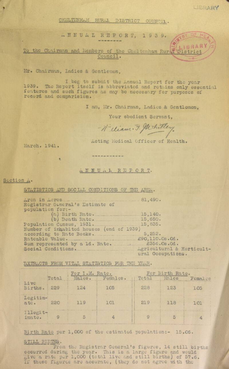 library gHffliTiaTHiUi RUEj'Jl district GOUITCli.. A IT IT U A L REPORT, 1 9 5'9.  C3 F N iCr 1*^/^I i B A B Y A So. the Chairman and Ilemlierg of the Cheltenham RurAI^Pistrict. Council* Hr* Chairman, Ladies & Gentlemen, I beg to submit the Annual Report for the year 1939. The Report itself is abbreviated and retains only essential focatures and such figures as may be necessary for purposes of record and comparision. March. 1941. I am, Mr. Chairman, Ladies & Gcntlomen, Your obedient Servant, Acting Medical Officer of Health. AJL N UAL R E P 0 R T. Section A. STATISTICS ;aiD SOCIAL COl^TDITIOITS OP THE Area in Acres : . 81,490. Registrar General^s Estimate of population for:- (a) Birth Rato. 15,140. (b) Death Kate,,. 15,650. Population Census,' 1931. 15,835. Humber of inhabited houses (end of 1939) according to Rate Books. 5,252. Rateable Value - £90,110.0s .Od . Sum represented by a Id. Rate. .t £356.0s.0d. Social Conditions. Agricultural & Horticult- ural Occupations. BXTIb'.CTS PROM VITAL STATISTICS POR THE YEAR. ! For I .H. Rate. For Birth Rato. Total ! iJlales. Females. Total j Males Females Live : 1 ! . i Births. 229 t 124 : 105 1 * 228 123 ! 105 j Legitim- 1 \ I 1 i ■ { 1 • ....... i ] ate. 220 119 t 101 1 i i 219 ; 118 1 Illegit- 1 = 1 i imate. 9 5 : t ^ 11 9 1 5 V t 1 4 i Birth Pta.tc per 1,000 of the estimated popul?.tion:- 15.06. STILL BIRTHS. Prom the Registrar Genercal's figures, 14 still birth occurred during the year. This is a large figure a,nd would '^ive a I'atc per 1,000 (total live and still births) of 57,6. If these figures are accurate, (they do not agree with the