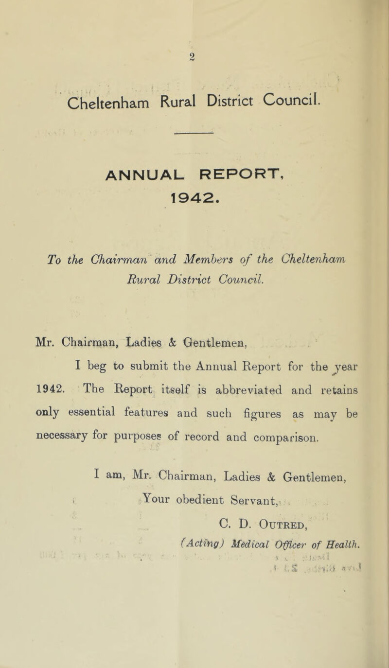 2 Cheltenham Rural District Council. ANNUAL REPORT, 1942. To the Chairman and Members of the Cheltenham Rural District Council. Mr. Chairman, Ladies k Gentlemen, I beg to submit the Annual Report for the ^ear 1942. The Report itself is abbreviated and retains only essential features and such figures as may be necessary for purposes of record and comparison. I am, Mr. Chairman, Ladies k Gentlemen, i Your obedient Servant,^ C. D. OuTRED, (Acting) Medical Oifcer of Health. • r* f* . ■ ! .1 • •*''