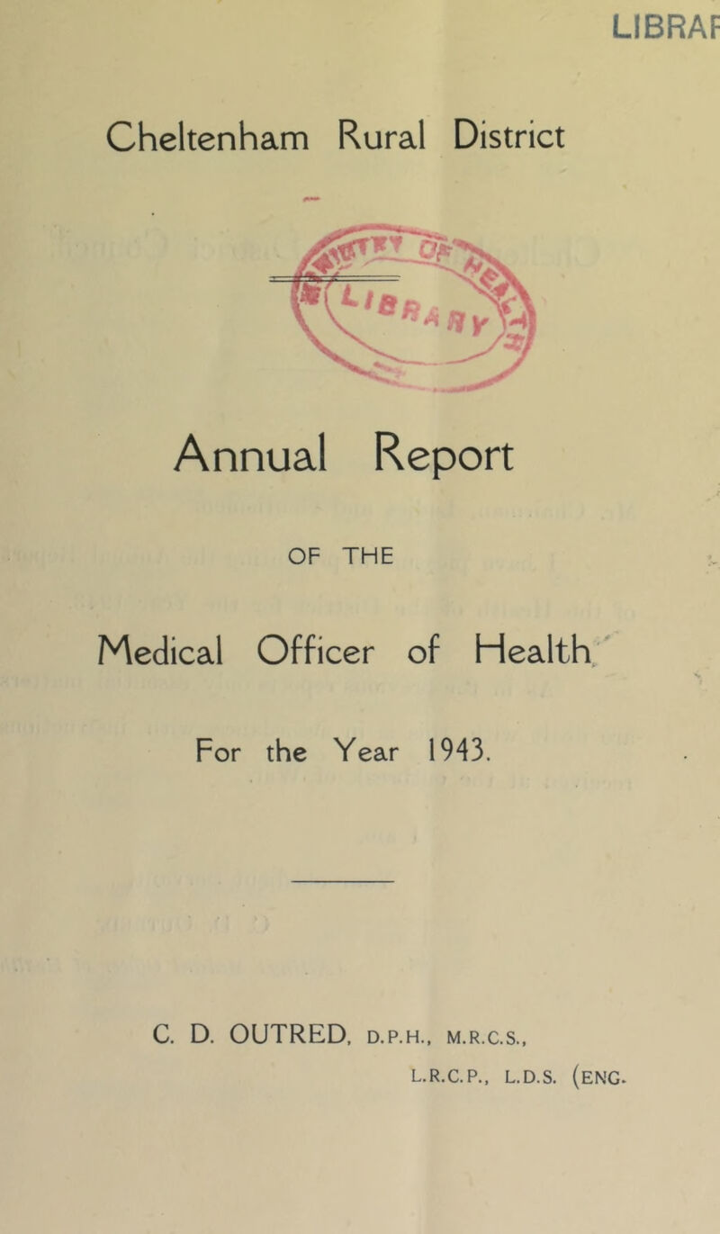 LIBRAF Cheltenham Rural District Annual Report OF THE Medical Officer of Health ^ For the Year 1943. C. D. OUTRED, D.P.H., M.R.C.S., L.R.C.P., L.D.S. (eng.