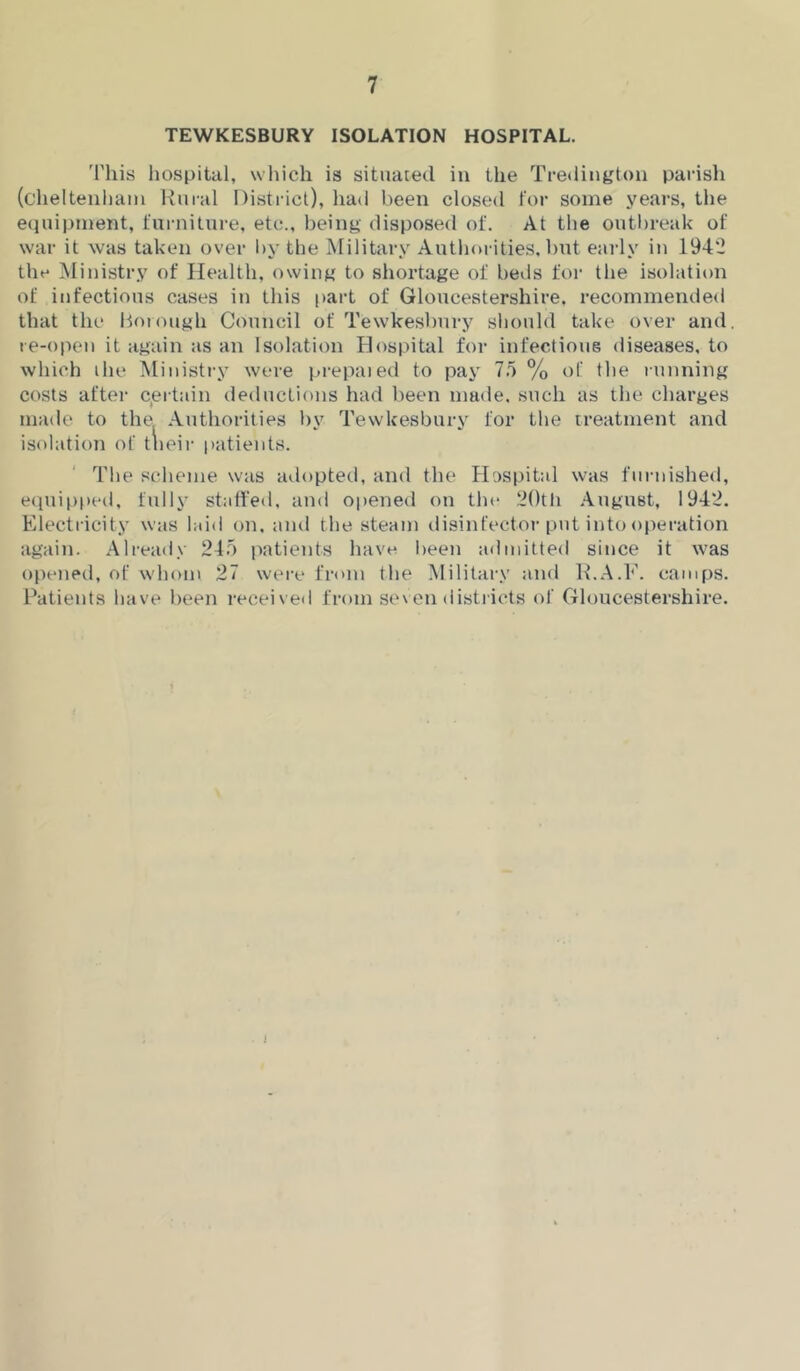 TEWKESBURY ISOLATION HOSPITAL. 'I'liis liospital, wliich is situated in the Tredingtoii parisli (cheltenliaiu Ruial District), liad been closed for some years, the etiuipment, furniture, etc., being disposed of. At the outl)reak of war it was taken over l)y the Military Authorities, but early in 1942 the Ministry of Health, owing to shortage of beds for the isolation of infectious cases in this part of Gloucestershire, recommended that the Hoiough Council of Tewkesbury should take over and. re-open it again as an Isolation Hospital for infectious diseases, to which ihe Ministry were prepaied to pay 7.5 % of the running costs after c^ertain deductions had been made, such as the charges made to the Authorities by Tewkesbury for the treatment and isolation of tlieir patients. The scheme was adopted, and the H!:)Si)ital was furnished, equipped, fully stalled, and opened on tin* 2()th August, 1942. Electricity was laid on. and the steam tlisinfector put into operation again. Already 24,5 patients have been admitted since it was opened, of whom 27 were from the Military and R.A.E. camps. Patients have been received fr(»m se\en distiicts of Gloucestershire. I