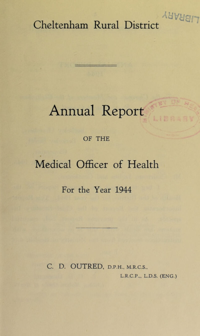 Cheltenham Rural District Annual Report' ; ♦ OF THE Medical Officer of Health For the Year 1944 C. D. OUTRED, D.P.H., M.R.C.S., L.R.C.P.,, L.D.S. (ENG.)