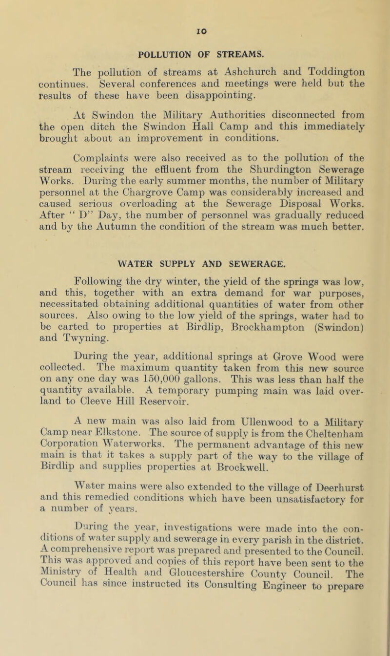 POLLUTION OF STREAMS. The pollution of streams at Ashchurch and Toddington continues. Several conferences and meetings were held but the results of these have been disappointing. At Swindon the Military Authorities disconnected from the open ditch the Swindon Hall Camp and this immediately brought about an improvement in conditions. Complaints were also received as to the pollution of the stream receiving the effluent from the Shurdington Sewerage Works. During the early summer months, the number of Military personnel at the Chargrove Camp was considerably increased and caused serious overloading at the Sewerage Disposal Works. After “ D” Day, the number of personnel was gradually reduced and by the Autumn the condition of the stream was much better. WATER SUPPLY AND SEWERAGE. Following the dry winter, the yield of the springs was low, and this, together with an extra demand for war purposes, necessitated obtaining additional quantities of water from other sources. Also owing to the low yield of the springs, water had to be carted to properties at Birdlip, Brockhampton (Swindon) and Twyning. During the year, additional springs at Grove Wood were collected. The maximum quantity taken from this new source on any one day was 150,000 gallons. This was less than half the quantity available. A temporary pumping main was laid over- land to Cleeve Hill Reservoir. A new main was also laid from Ullenwood to a Military Camp near Elkstone. The source of supply is from the Cheltenham Corporation Waterworks. The permanent advantage of this new main is that it takes a supply part of the way to the village of Birdlip and supplies properties at Brockwell. M ater mains were also extended to the village of Deerhurst and this remedied conditions which have been unsatisfactory for a number of years. During the year, investigations were made into the con- ditions of water supply and sewerage in every parish in the district. A comprehensive report was prepared and presented to the Council. This was approved and copies of this report have been sent to the Ministry of Health and Gloucestershire County Council. The Council has since instructed its Consulting Engineer to prepare