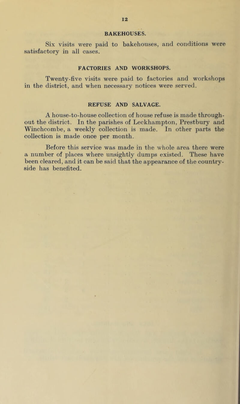 BAKEHOUSES. Six visits were paid to bakehouses, and conditions were satisfactory in all cases. FACTORIES AND WORKSHOPS. Twenty-five visits were paid to factories and workshops in the district, and when necessary notices were served. REFUSE AND SALVAGE. A house-to-house collection of house refuse is made through- out the district. In the parishes of Leckhampton, Prestbury and Winchcombe, a weekly collection is made. In other parts the collection is made once per month. Before this service was made in the whole area there were a number of places where unsightly dumps existed. These have been cleared, and it can be said that the appearance of the country- side has benefited.